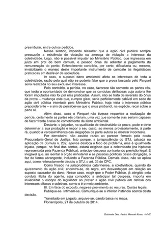 preambular, entre outros pedidos.
Nesse sentido, impende ressaltar que a ação civil pública sempre
pressupõe a existência de violação ou ameaça de violação a interesse da
coletividade. Logo, não é possível imputar ao Ministério Público, que ingressou em
juízo em prol do bem comum, o pesado ônus de adiantar o pagamento da
remuneração do perito. Entendimento contrário, por certo, dificultaria ou, mesmo,
inviabilizaria o manejo deste importante instrumento de combate às ilegalidades
praticadas em desfavor da sociedade.
In casu, o suposto dano ambiental afeta os interesses de toda a
coletividade, razão pela qual não se poderia falar que a prova buscada pelo Parquet
seria realizada no seu exclusivo interesse.
Pelo contrário, a perícia, no caso, favorece tão somente as partes rés,
que terão a oportunidade de demonstrar que as condutas delituosas cuja autoria lhe
foram imputadas não foi por elas praticadas. Assim, não se trata de inversão do ônus
da prova – mudança esta que, cumpre gizar, seria perfeitamente cabível em sede de
ação civil pública intentada pelo Ministério Público, haja vista o interesse público
preponderante – e sim de perceber-se que o onus probandi, na espécie, recai sobre a
parte ré.
Além disso, caso o Parquet não tivesse requerido a realização de
perícia, certamente as partes rés o fariam, uma vez que somente elas seriam capazes
de fazer frente à tese de cometimento de ilícito ambiental.
Destarte, o julgador, na qualidade de destinatário da prova, pode e deve
determinar a sua produção e impor o seu custo, ao menos provisoriamente, à parte
ré, quando a verossimilhança das alegações da parte autora se mostrar inconteste.
Por derradeiro, não assiste razão ao parecer firmado pela douta
Procuradoria-Geral de Justiça. Isto porque, a jurisprudência do STJ, calcada na
aplicação da Súmula n. 232, apenas desloca o foco do problema, mas é igualmente
injusta, porque, no final das contas, estará exigindo que a coletividade (na hipótese
representada pela Fazenda Pública), antecipe despesa contrariando previsão legal. É
inegável que, ao isentar o órgão ministerial e as pessoas políticas dessa obrigação, o
fez de forma abrangente, incluindo a Fazenda Pública. Demais disso, não se aplica
aqui, como reiteradamente decidiu o STJ, o art. 33 do CPC.
Como frisado na jurisprudência catarinense, a coletividade, quando do
ajuizamento da ação civil, encontra-se, de regra, em desvantagem em relação ao
suposto causador do dano. Nesse caso, exigir que o Poder Público, já atingido pela
conduta ilícita do agente, seja compelido a antecipar tal despesa, importa em
inviabilizar o escopo do legislador ao prever a ação civil pública em defesa dos
interesses difusos e coletivos, como o é o meio ambiente.
III. Em face do exposto, nega-se provimento ao recurso. Custas legais.
Publique-se. Intimem-se. Comunique-se a inferior instância acerca desta
decisão.
Transitado em julgado, arquive-se, dando baixa no mapa.
Florianópolis, 21 de outubro de 2014.
Gabinete Des. Pedro Manoel Abreu - MVC
 