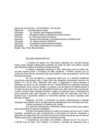 Agravo de Instrumento n. 2014.007952-7, de Joinville
Agravante : Joinville Esporte Clube
Advogado : Dr. Roberto José Pugliese (9059/SC)
Agravado : Ministério Público do Estado de Santa Catarina
Promotor : Dr. Hélio Sell Júnior (Promotor)
Agravada : Hacasa Administração e Empreendimentos Imobiliários SA
Advogado : Dr. Sérgio Schulze (7629/SC)
Agravada : Fundação do Meio Ambiente FATMA
Advogada : Dra. Rode Anélia Martins (12735/SC)
Relator: Des. Pedro Manoel Abreu
DECISÃO MONOCRÁTICA
I. Cuida-se de agravo de instrumento interposto por Joinville Esporte
Clube contra decisão interlocutória proferida em sede de ação civil pública movida
pelo Ministério Público do Estado de Santa Catarina.
O decisum objurgado saneando o feito, determinou que as partes rés,
Joinville Esporte Clube e Fundação do Meio Ambiente - FATMA, arquem com os
custos da prova técnica, devendo cada uma recolher o valor equivalente a 16,5% dos
honorários periciais.
Em sua insurgência, o agravante disse que: a) a decisão hostilizada
encontra-se equivocada, pois a regra geral das despesas processuais prevista nos
artigos 19 e 20 do CPC, determina que cabe o pagamento a quem requereu a
produção da prova; b) não compete ao réu o financiamento de honorários periciais
para produzir prova contra si próprio; c) quando a Lei da Ação Civil Pública permite a
inversão do ônus da prova, não está determinando que, além desse ônus processual,
a parte contrária fique obrigada também a pagar as despesas para a realização da
prova requerida pela parte adversa; d) a decisão deve ser reformada, pois não é
possível que o agravante adiante os honorários periciais de prova requerida pelo
Ministério Público.
Requereu, ao final, o provimento do agravo, reformando-se a decisão
objurgada para afastar o ônus do agravante de adiantamento dos honorários periciais.
O efeito suspensivo foi deferido (fls. 42/46).
Em sede de contrarrazões, o Ministério Público de primeiro grau pugnou
pela manutenção do decisum hostilizado.
A douta Procuradoria-Geral de Justiça em parecer da lavra do Dr. Andre
Carvalho, manifestou-se pelo conhecimento e provimento do recurso, isentando o
agravante do pagamento dos honorários da perícia e determinando-se que a Fazenda
Pública arque com o adiantamento dos honorários periciais.
II. Impende-se, em síntese, de verificar o alcance do art. 18, da Lei n.
7.347/85 (Lei da Ação Civil Pública), no tocante à isenção de despesas para a
 