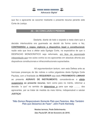XXXXX XXXXX XXXXXXX
Advocacia Digital
__________________________________________________
que fez o agravante se socorrer mediante o presente recurso perante este
Corte de Justiça.
(6) – DA CONCLUSÃO E PEDIDOS
Destarte, diante de todo o exposto e resta claro que a
decisão interlocutória ora guerreada ao decidir da forma como o fez,
CONTRARIOU e negou vigência a dispositivo legal e constitucional,
razão esta que leva a afetar esta Egrégia Corte, na expectativa de que o
DESPACHO MONOCRÁTICO seja reformado, em face da equivocada
interpretação que nos autos contra os ora agravantes em absoluta afronta aos
dispositivos constitucionais e infraconstitucionais supracitados.
Ad argumentandum tantum, vem esta Defesa ante as
honrosas presenças de tão nobres e cultos julgadores desta Egrégia Corte
Paulista, com a finalidade de REQUERER seja dado PROVIMENTO LIMINAR
ao presente AGRAVO DE INSTRUMENTO, concedendo-se o efeito
suspensivo ao presente recurso, bem como para no mérito, reformar a
decisão “a quo” no sentido de determinar a para que seja .......... dos
agravantes, por se tratar de medida da mais lídima, indispensável e salutar
JUSTIÇA!
“Não Somos Responsáveis Somente Pelo que Fazemos, Mas Também
Pelo que Deixamos de Fazer”. John Frank Kennedy
Nestes termos, Pede Deferimento.
São Paulo/SP, 08 de fevereiro de 2016.
 