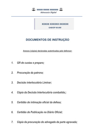 XXXXX XXXXX XXXXXXX
Advocacia Digital
__________________________________________________
DOCUMENTOS DE INSTRUÇÃO
Anexos (cópias) declaradas autenticadas pelo defensor:
1. GR de custas e preparo;
2. Procuração da patrona;
3. Decisão interlocutória Liminar;
4. Cópia da Decisão Interlocutória combatida;;
5. Certidão de intimação oficial da defesa;
6. Certidão de Publicação no Diário Oficial;
7. Cópia da procuração do advogado da parte agravada;
XXXXX XXXXXX XXXXXX
OAB/SP 00.000
 