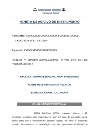 XXXXX XXXXX XXXXXXX
Advocacia Digital
__________________________________________________
MINUTA DE AGRAVO DE INSTRUMENTO
Agravantes: XXXXX XXXX XXXXX XXXXX E XXXXXX XXXXX
XXXXX E XXXXXX S/C LTDA
Agravado: XXXXX XXXXXX XXXX XXXXX
Processo nº 00000000-00.0000.0.00.0000- 6ª Vara Cível do Foro
Regional Santana I
EXCELENTÍSSIMO DESEMBARGADOR PRESIDENTE
NOBRE DESEMBARGADOR RELATOR
EGRÉGIA CÂMARA JULGADORA
(1) – DA SINPOSE PROCESSUAL
DATA MAXIMA VENIA, merece reforma o R.
Despacho prolatado pelo magistrado “a quo” em sede da execução supra,
sendo certo que o entendimento adotado laborou em error in iudicando,
quando reconhecendo a insatisfação dos ora agravantes (fl.397/407 e
 