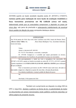 XXXXX XXXXX XXXXXXX
Advocacia Digital
__________________________________________________
431/445) quanto ao laudo acostado àqueles autos (fl. 327/372 e 415/417),
nomeou perito para realização de novo laudo de avaliação imobiliária e
fixou honorários provisórios em R$ 5.000,00 (cinco mil reais),
determinado ainda que os executados comprovem o depósito no prazo de
cinco dias, sob pena de preclusão e antecipando indeferimento de eventual
futuro pedido de dilação de prazo consoante destaque abaixo:
Também em cumprimento ao disposto no artigo 525 do
CPC e seguintes, declara o patrono na forma da lei, à autenticidade de todos
os documentos em anexo mencionados neste petitório conforme descritas na
última página do presente recurso.
 