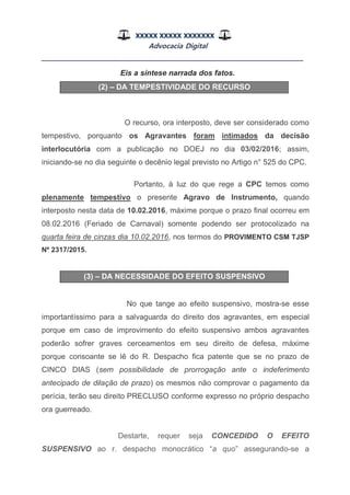 XXXXX XXXXX XXXXXXX
Advocacia Digital
__________________________________________________
Eis a síntese narrada dos fatos.
(2) – DA TEMPESTIVIDADE DO RECURSO
O recurso, ora interposto, deve ser considerado como
tempestivo, porquanto os Agravantes foram intimados da decisão
interlocutória com a publicação no DOEJ no dia 03/02/2016; assim,
iniciando-se no dia seguinte o decênio legal previsto no Artigo n° 525 do CPC.
Portanto, à luz do que rege a CPC temos como
plenamente tempestivo o presente Agravo de Instrumento, quando
interposto nesta data de 10.02.2016, máxime porque o prazo final ocorreu em
08.02.2016 (Feriado de Carnaval) somente podendo ser protocolizado na
quarta feira de cinzas dia 10.02.2016, nos termos do PROVIMENTO CSM TJSP
Nº 2317/2015.
(3) – DA NECESSIDADE DO EFEITO SUSPENSIVO
No que tange ao efeito suspensivo, mostra-se esse
importantíssimo para a salvaguarda do direito dos agravantes, em especial
porque em caso de improvimento do efeito suspensivo ambos agravantes
poderão sofrer graves cerceamentos em seu direito de defesa, máxime
porque consoante se lê do R. Despacho fica patente que se no prazo de
CINCO DIAS (sem possibilidade de prorrogação ante o indeferimento
antecipado de dilação de prazo) os mesmos não comprovar o pagamento da
perícia, terão seu direito PRECLUSO conforme expresso no próprio despacho
ora guerreado.
Destarte, requer seja CONCEDIDO O EFEITO
SUSPENSIVO ao r. despacho monocrático “a quo” assegurando-se a
 