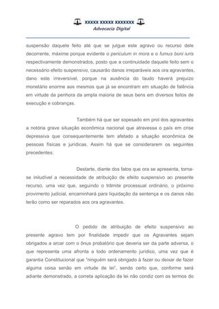 XXXXX XXXXX XXXXXXX
Advocacia Digital
__________________________________________________
suspensão daquele feito até que se julgue este agravo ou recurso dele
decorrente, máxime porque evidente o periculum in mora e o fumus boni iuris
respectivamente demonstrados, posto que a continuidade daquele feito sem o
necessário efeito suspensivo, causarão danos irreparáveis aos ora agravantes,
dano este irreversível, porque na ausência do laudo haverá prejuízo
monetário enorme aos mesmos que já se encontram em situação de falência
em virtude da penhora da ampla maioria de seus bens em diversos feitos de
execução e cobranças.
Também há que ser sopesado em prol dos agravantes
a notória grave situação econômica nacional que atravessa o país em crise
depressiva que consequentemente tem afetado a situação econômica de
pessoas físicas e jurídicas. Assim há que se considerarem os seguintes
precedentes:
Destarte, diante dos fatos que ora se apresenta, torna-
se iniludível a necessidade de atribuição de efeito suspensivo ao presente
recurso, uma vez que, seguindo o trâmite processual ordinário, o próximo
provimento judicial, encaminhará para liquidação da sentença e os danos não
terão como ser reparados aos ora agravantes.
O pedido de atribuição de efeito suspensivo ao
presente agravo tem por finalidade impedir que os Agravantes sejam
obrigados a arcar com o ônus probatório que deveria ser da parte adversa, o
que representa uma afronta a todo ordenamento jurídico, uma vez que é
garantia Constitucional que “ninguém será obrigado à fazer ou deixar de fazer
alguma coisa senão em virtude de lei”, sendo certo que, conforme será
adiante demonstrado, a correta aplicação da lei não condiz com os termos do
 