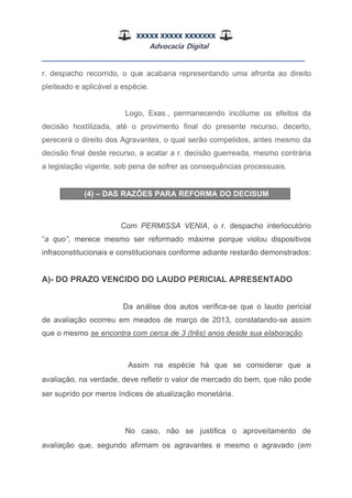 XXXXX XXXXX XXXXXXX
Advocacia Digital
__________________________________________________
r. despacho recorrido, o que acabaria representando uma afronta ao direito
pleiteado e aplicável a espécie.
Logo, Exas., permanecendo incólume os efeitos da
decisão hostilizada, até o provimento final do presente recurso, decerto,
perecerá o direito dos Agravantes, o qual serão compelidos, antes mesmo da
decisão final deste recurso, a acatar a r. decisão guerreada, mesmo contrária
a legislação vigente, sob pena de sofrer as consequências processuais.
(4) – DAS RAZÕES PARA REFORMA DO DECISUM
Com PERMISSA VENIA, o r. despacho interlocutório
“a quo”, merece mesmo ser reformado máxime porque violou dispositivos
infraconstitucionais e constitucionais conforme adiante restarão demonstrados:
A)- DO PRAZO VENCIDO DO LAUDO PERICIAL APRESENTADO
Da análise dos autos verifica-se que o laudo pericial
de avaliação ocorreu em meados de março de 2013, constatando-se assim
que o mesmo se encontra com cerca de 3 (três) anos desde sua elaboração.
Assim na espécie há que se considerar que a
avaliação, na verdade, deve refletir o valor de mercado do bem, que não pode
ser suprido por meros índices de atualização monetária.
No caso, não se justifica o aproveitamento de
avaliação que, segundo afirmam os agravantes e mesmo o agravado (em
 