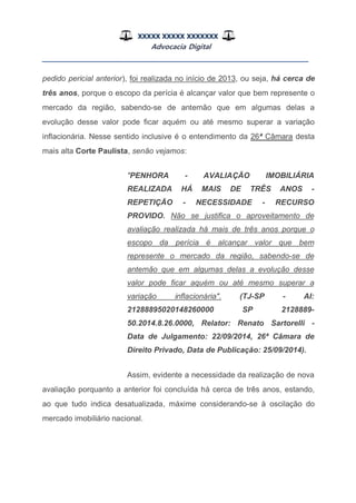 XXXXX XXXXX XXXXXXX
Advocacia Digital
__________________________________________________
pedido pericial anterior), foi realizada no início de 2013, ou seja, há cerca de
três anos, porque o escopo da perícia é alcançar valor que bem represente o
mercado da região, sabendo-se de antemão que em algumas delas a
evolução desse valor pode ficar aquém ou até mesmo superar a variação
inflacionária. Nesse sentido inclusive é o entendimento da 26ª Câmara desta
mais alta Corte Paulista, senão vejamos:
"PENHORA - AVALIAÇÃO IMOBILIÁRIA
REALIZADA HÁ MAIS DE TRÊS ANOS -
REPETIÇÃO - NECESSIDADE - RECURSO
PROVIDO. Não se justifica o aproveitamento de
avaliação realizada há mais de três anos porque o
escopo da perícia é alcançar valor que bem
represente o mercado da região, sabendo-se de
antemão que em algumas delas a evolução desse
valor pode ficar aquém ou até mesmo superar a
variação inflacionária". (TJ-SP - AI:
21288895020148260000 SP 2128889-
50.2014.8.26.0000, Relator: Renato Sartorelli -
Data de Julgamento: 22/09/2014, 26ª Câmara de
Direito Privado, Data de Publicação: 25/09/2014).
Assim, evidente a necessidade da realização de nova
avaliação porquanto a anterior foi concluída há cerca de três anos, estando,
ao que tudo indica desatualizada, máxime considerando-se à oscilação do
mercado imobiliário nacional.
 