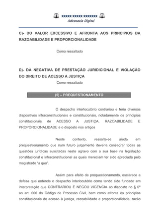 XXXXX XXXXX XXXXXXX
Advocacia Digital
__________________________________________________
C)- DO VALOR EXCESSIVO E AFRONTA AOS PRINCIPIOS DA
RAZOABILIDADE E PROPORCIONALIDADE
Como ressaltado
D)- DA NEGATIVA DE PRESTAÇÃO JURIDICIONAL E VIOLAÇÃO
DO DIREITO DE ACESSO A JUSTIÇA
Como ressaltado
(5) – PREQUESTIONAMENTO
O despacho interlocutório contrariou e feriu diversos
dispositivos infraconstitucionais e constitucionais, notadamente os princípios
constitucionais de ACESSO A JUSTIÇA, RAZOABILIDADE E
PROPORCIONALIDADE e o disposto nos artigos
Neste contexto, ressalte-se ainda em
prequestionamento que num futuro julgamento deveria consagrar todas as
questões jurídicas suscitadas neste agravo com a sua base na legislação
constitucional e infraconstitucional as quais mereciam ter sido apreciada pelo
magistrado “a quo”.
Assim para efeito de prequestionamento, esclarece a
defesa que entende o despacho interlocutório como tendo sido fundado em
interpretação que CONTRARIOU E NEGOU VIGENCIA ao disposto no § 0º
ao art. 000 do Código de Processo Civil, bem como afronta os princípios
constitucionais de acesso à justiça, razoabilidade e proporcionalidade, razão
 