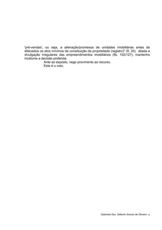 'pré-vendas', ou seja, a alienação/promessa de unidades imobiliárias antes de
efetuados os atos mínimos de constituição da propriedade (registro)" (fl. 35), aliada a
divulgação irregulares das empreendimentos imobiliários (fls. 102/127), mantenho
incólume a decisão proferida.
Ante ao exposto, nego provimento ao recurso.
Este é o voto.
Gabinete Des. Gilberto Gomes de Oliveira 05
 