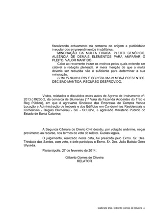 fiscalizando arduamente na comarca de origem a publicidade
irregular dos empreendimentos imobiliários.
MINORAÇÃO DA MULTA FIXADA. PLEITO GENÉRICO.
AUSÊNCIA DE DEMAIS ELEMENTOS PARA AMPARAR O
PLEITO. VALOR MANTIDO.
Cabe ao recorrente trazer os motivos pelos quais entende ser
cabível a redução pleiteada. A mera menção de que a multa
deveria ser reduzida não é suficiente para determinar a sua
minoração.
FUMUS BONI IURIS E PERICULUM IN MORA PRESENTES.
DECISÃO MANTIDA. RECURSO DESPROVIDO.
Vistos, relatados e discutidos estes autos de Agravo de Instrumento nº.
2013.019260-2, da comarca de Blumenau (1ª Vara da Fazenda Acidentes do Trab e
Reg Público), em que é agravante Sindicato das Empresas de Compra Venda
Locação e Administração de Imóveis e dos Edifícios em Condomínios Residenciais e
Comerciais - Região Blumenau - SC - SECOVI, e agravado Ministério Público do
Estado de Santa Catarina:
A Segunda Câmara de Direito Civil decidiu, por votação unânime, negar
provimento ao recurso, nos termos do voto do relator. Custas legais.
O julgamento, realizado nesta data, foi presidido pelo Exmo. Sr. Des.
Trindade dos Santos, com voto, e dele participou o Exmo. Sr. Des. João Batista Góes
Ulysséa.
Florianópolis, 27 de fevereiro de 2014.
Gilberto Gomes de Oliveira
RELATOR
Gabinete Des. Gilberto Gomes de Oliveira 05
 