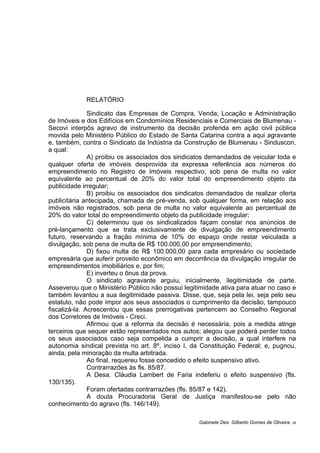RELATÓRIO
Sindicato das Empresas de Compra, Venda, Locação e Administração
de Imóveis e dos Edifícios em Condomínios Residenciais e Comerciais de Blumenau -
Secovi interpôs agravo de instrumento da decisão proferida em ação civil pública
movida pelo Ministério Público do Estado de Santa Catarina contra a aqui agravante
e, também, contra o Sindicato da Indústria da Construção de Blumenau - Sinduscon,
a qual:
A) proibiu os associados dos sindicatos demandados de veicular toda e
qualquer oferta de imóveis desprovida da expressa referência aos números do
empreendimento no Registro de Imóveis respectivo, sob pena de multa no valor
equivalente ao percentual de 20% do valor total do empreendimento objeto da
publicidade irregular;
B) proibiu os associados dos sindicatos demandados de realizar oferta
publicitária antecipada, chamada de pré-venda, sob qualquer forma, em relação aos
imóveis não registrados, sob pena de multa no valor equivalente ao percentual de
20% do valor total do empreendimento objeto da publicidade irregular;
C) determinou que os sindicalizados façam constar nos anúncios de
pré-lançamento que se trata exclusivamente de divulgação de empreendimento
futuro, reservando a fração mínima de 10% do espaço onde restar veiculada a
divulgação, sob pena de multa de R$ 100.000,00 por empreendimento;
D) fixou multa de R$ 100.000,00 para cada empresário ou sociedade
empresária que auferir proveito econômico em decorrência da divulgação irregular de
empreendimentos imobiliários e, por fim;
E) inverteu o ônus da prova.
O sindicato agravante arguiu, inicialmente, ilegitimidade de parte.
Asseverou que o Ministério Público não possui legitimidade ativa para atuar no caso e
também levantou a sua ilegitimidade passiva. Disse, que, seja pela lei, seja pelo seu
estatuto, não pode impor aos seus associados o cumprimento da decisão, tampouco
fiscalizá-la. Acrescentou que essas prerrogativas pertencem ao Conselho Regional
dos Corretores de Imóveis - Creci.
Afirmou que a reforma da decisão é necessária, pois a medida atinge
terceiros que sequer estão representados nos autos; alegou que poderá perder todos
os seus associados caso seja compelida a cumprir a decisão, a qual interfere na
autonomia sindical prevista no art. 8º, inciso I, da Constituição Federal; e, pugnou,
ainda, pela minoração da multa arbitrada.
Ao final, requereu fosse concedido o efeito suspensivo ativo.
Contrarrazões às fls. 85/87.
A Desa. Cláudia Lambert de Faria indeferiu o efeito suspensivo (fls.
130/135).
Foram ofertadas contrarrazões (fls. 85/87 e 142).
A douta Procuradoria Geral de Justiça manifestou-se pelo não
conhecimento do agravo (fls. 146/149).
Gabinete Des. Gilberto Gomes de Oliveira 05
 