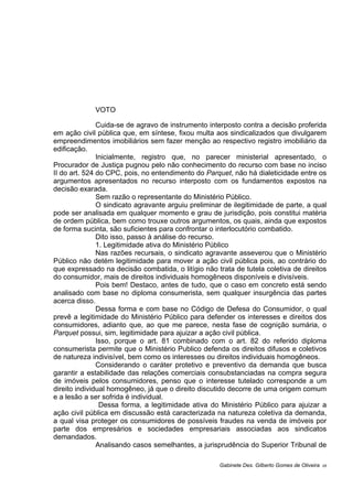 VOTO
Cuida-se de agravo de instrumento interposto contra a decisão proferida
em ação civil pública que, em síntese, fixou multa aos sindicalizados que divulgarem
empreendimentos imobiliários sem fazer menção ao respectivo registro imobiliário da
edificação.
Inicialmente, registro que, no parecer ministerial apresentado, o
Procurador de Justiça pugnou pelo não conhecimento do recurso com base no inciso
II do art. 524 do CPC, pois, no entendimento do Parquet, não há dialeticidade entre os
argumentos apresentados no recurso interposto com os fundamentos expostos na
decisão exarada.
Sem razão o representante do Ministério Público.
O sindicato agravante arguiu preliminar de ilegitimidade de parte, a qual
pode ser analisada em qualquer momento e grau de jurisdição, pois constitui matéria
de ordem pública, bem como trouxe outros argumentos, os quais, ainda que expostos
de forma sucinta, são suficientes para confrontar o interlocutório combatido.
Dito isso, passo à análise do recurso.
1. Legitimidade ativa do Ministério Público
Nas razões recursais, o sindicato agravante asseverou que o Ministério
Público não detém legitimidade para mover a ação civil pública pois, ao contrário do
que expressado na decisão combatida, o litígio não trata de tutela coletiva de direitos
do consumidor, mais de direitos individuais homogêneos disponíveis e divisíveis.
Pois bem! Destaco, antes de tudo, que o caso em concreto está sendo
analisado com base no diploma consumerista, sem qualquer insurgência das partes
acerca disso.
Dessa forma e com base no Código de Defesa do Consumidor, o qual
prevê a legitimidade do Ministério Público para defender os interesses e direitos dos
consumidores, adianto que, ao que me parece, nesta fase de cognição sumária, o
Parquet possui, sim, legitimidade para ajuizar a ação civil pública.
Isso, porque o art. 81 combinado com o art. 82 do referido diploma
consumerista permite que o Ministério Publico defenda os direitos difusos e coletivos
de natureza indivisível, bem como os interesses ou direitos individuais homogêneos.
Considerando o caráter protetivo e preventivo da demanda que busca
garantir a estabilidade das relações comerciais consubstanciadas na compra segura
de imóveis pelos consumidores, penso que o interesse tutelado corresponde a um
direito individual homogêneo, já que o direito discutido decorre de uma origem comum
e a lesão a ser sofrida é individual.
Dessa forma, a legitimidade ativa do Ministério Público para ajuizar a
ação civil pública em discussão está caracterizada na natureza coletiva da demanda,
a qual visa proteger os consumidores de possíveis fraudes na venda de imóveis por
parte dos empresários e sociedades empresariais associadas aos sindicatos
demandados.
Analisando casos semelhantes, a jurisprudência do Superior Tribunal de
Gabinete Des. Gilberto Gomes de Oliveira 05
 