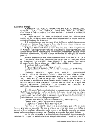 Justiça não diverge:
ADMINISTRATIVO. AGRAVO REGIMENTAL NO AGRAVO EM RECURSO
ESPECIAL. AÇÃO CIVIL PÚBLICA. MINISTÉRIO PÚBLICO FEDERAL.
LEGITIMIDADE. DIREITO INDIVIDUAL HOMOGÊNEO. CONSUMIDOR. SERVIÇOS
DE INTERNET.
1. O objeto da Ação Civil Pública é a defesa dos direitos dos consumidores de
terem o serviço de acesso à internet por banda larga (VELOX), a preços uniformes
em todo o Estado do Rio de Janeiro.
2. O direito discutido está dentro da órbita jurídica de cada indivíduo, sendo
divisível, com titulares determinados e decorrente de uma origem comum, o que
consubstancia direitos individuais homogêneos.
3. A jurisprudência desta Corte Superior de Justiça é no sentido da legitimidade
do Ministério Público para 'promover ação civil pública ou coletiva para tutelar, não
apenas direitos difusos ou coletivos de consumidores, mas também de seus direitos
individuais homogêneos, inclusive quando decorrentes da prestação de serviços
públicos.
Trata-se de legitimação que decorre, genericamente, dos artigos 127 e 129, III
da Constituição da República e, especificamente, do artigo 82, I do Código de Defesa
do Consumidor (Lei 8.078/90)' (Resp 984.005/PE, Rel. Ministro Teori Albino
Zavascki, Primeira Turma, julgado em 13.9.2011, DJe 26.10.2011). Precedentes.
4. Incidência da Súmula 83/STJ.
5. Agravo regimental a que se nega provimento.
(AgRg no AREsp nº. 209779/RJ, rel. Min. OG Fernandes, j. em 05.11.2003).
E:
RECURSO ESPECIAL. AÇÃO CIVIL PÚBLICA. CONSUMIDOR.
'REESTILIZAÇÃO" DE PRODUTO. VEÍCULO 2006 COMERCIALIZADO COMO
MODELO 2007. LANÇAMENTO NO MESMO ANO DE 2006 DE NOVO MODELO
2007. CASO "PÁLIO FIRE MODELO 2007'. PRÁTICA COMERCIAL ABUSIVA.
PROPAGANDA ENGANOSA. PRINCÍPIO DA BOA-FÉ OBJETIVA. ALEGAÇÃO DE
REESTILIZAÇÃO LÍCITA AFASTADA. LEGITIMIDADE DO MINISTÉRIO PÚBLICO.
DIREITO INDIVIDUAL HOMOGÊNEO. INEXISTÊNCIA DE OMISSÃO NO
ACÓRDÃO. AÇÃO CIVIL PÚBLICA PROCEDENTE.
[...]
2.- O Ministério Público tem legitimidade processual para a propositura de Ação
Civil Pública objetivando a defesa de direitos individuais homogêneos, de origem
comum (CDC, art. 81, III), o que se configura, no caso, de modo que legitimado, a
propor, contra a fabricante, Ação Civil Pública em prol de consumidores lesados por
prática comercial abusiva e propaganda enganosa.
(Resp nº. 1342899/RS, rel. Min. Sidnei Beneti, j. em 20.08.2013).
Por tais razões, afasto a preliminar aventada.
2. Legitimidade passiva do sindicato agravante
Nas razões do presente recurso, o Secovi alegou que, entre as suas
funções previstas no estatuto, não está prevista a de impor aos seus associados, o
cumprimento de qualquer obrigação, muito menos o da decisão exarada, tampouco
possui os instrumentos necessários para fiscalizar a execução da medida liminar.
Na decisão agravada, a legitimidade passiva do sindicato agravante foi
reconhecida porque, no entendimento do magistrado a quo, o sindicato possui "a
Gabinete Des. Gilberto Gomes de Oliveira 05
 