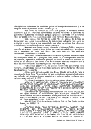 prerrogativa de representar os interesses gerais das categorias econômicas que lhe
integram, inclusive perante o Poder Judiciário" (fl. 15).
Pois bem! Na exordial da ação civil pública, o Ministério Público
esclareceu que os sindicatos demandados deverão responder a demanda na
qualidade de substitutos processuais porque a pretensão veiculada com a demanda
há de ser obtida com a responsabilização dos entes membros desses sindicatos.
Isso, porque, nos termos do artigo 107 do Código de Defesa do
Consumidor, aos entes representativos de determinada categoria, tais como os
sindicatos, é reconhecida a sua capacidade para atuar na defesa dos interesses
econômicos-consumeristas da classe que representam.
Nas contrarrazões ao recurso interposto, o Ministério Público asseverou
que a fiscalização ao cumprimento da liminar será realizada pelo Procon e assinalou
que o pagamento da multa será devido por cada associado dos sindicatos
demandados que descumprir a ordem.
Além disso, conforme assinalado na decisão agravada, o estatuto social
do Secovi prevê no seu art 1º, parágrafo único, alínea "a", a prerrogativa do sindicato
de promover, representar, defender e proteger os direitos e interesses coletivos ou
individuais da categoria, bem como o art. 4º do mesmo estatuto estabelece que é
dever do associado acatar as deliberações do sindicato (fl. 14).
Feitas essas observações, há que ser reconhecida, pelo menos neste
momento, a legitimidade passiva do sindicato agravante para defender os interesses
da categoria que representa.
Afinal, como bem observado pela Desa. Cláudia Lambert de Faria, o
entendimento desta Corte "é no sentido de que os sindicatos possuem legitimidade
para defender os interesses de seus associados e, portanto, podem configurar como
parte em ações judiciais" (fl. 133).
Corroborando este entendimento, colhe-se alguns julgados:
AGRAVO DE INSTRUMENTO. AÇÃO DE COBRANÇA DE HONORÁRIOS
ADVOCATÍCIOS. ALEGAÇÃO DE ILEGITIMIDADE PASSIVA DO AGRAVADO NÃO
ACOLHIDA. SINDICATO ATUANTE COMO SUBSTITUTO PROCESSUAL.
CERCEAMENTO DE DEFESA NÃO VISLUMBRADO. DECISÃO MONOCRÁTICA
MANTIDA. RECURSO DESPROVIDO.
Os Sindicatos têm legitimidade para representarem seus filiados em juízo, seja
em ações coletivas ou mandamentais, pela substituição processual, sem
necessidade de autorização expressa ou da relação nominal dos substituídos (STJ -
AgRg no Ag 934400/RS, rel. Min. Jorge Mussi, j. 18.3.2008) (AC nº. 2009.022362-9,
relª. Desa. Sônia Maria Schmitz, j. 9.8.2010).
(AI n. 2010.063135-6, Sexta Câmara de Direito Civil, rel. Des. Stanley da Silva
Braga, j. em 08.09.2011).
E:
APELAÇÃO CÍVEL. AÇÃO REVISIONAL. DEMANDA AJUIZADA PELO
SINDICATO DOS TRABALHADORES RURAIS DE ABDON BATISTA
OBJETIVANDO A ANÁLISE DAS CLÁUSULAS CONTRATUAIS PREVISTAS NOS
AJUSTES CELEBRADOS ENTRE O BANCO E SEUS SINDICALIZADOS.
SENTENÇA QUE EXTINGUIU A DEMANDA SEM ANÁLISE DO MÉRITO POR
ILEGITIMIDADE ATIVA AD CAUSAM. APELO DO SINDICATO. SUBSTITUTO
Gabinete Des. Gilberto Gomes de Oliveira 05
 