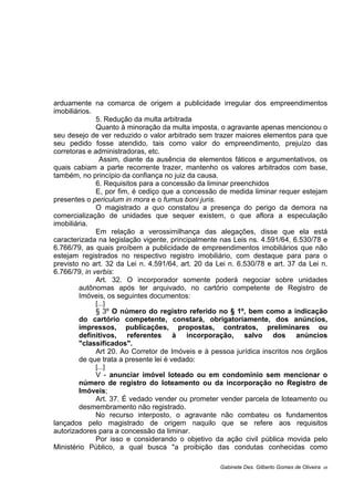 arduamente na comarca de origem a publicidade irregular dos empreendimentos
imobiliários.
5. Redução da multa arbitrada
Quanto à minoração da multa imposta, o agravante apenas mencionou o
seu desejo de ver reduzido o valor arbitrado sem trazer maiores elementos para que
seu pedido fosse atendido, tais como valor do empreendimento, prejuízo das
corretoras e administradoras, etc.
Assim, diante da ausência de elementos fáticos e argumentativos, os
quais cabiam a parte recorrente trazer, mantenho os valores arbitrados com base,
também, no princípio da confiança no juiz da causa.
6. Requisitos para a concessão da liminar preenchidos
E, por fim, é cediço que a concessão de medida liminar requer estejam
presentes o periculum in mora e o fumus boni juris.
O magistrado a quo constatou a presença do perigo da demora na
comercialização de unidades que sequer existem, o que aflora a especulação
imobiliária.
Em relação a verossimilhança das alegações, disse que ela está
caracterizada na legislação vigente, principalmente nas Leis ns. 4.591/64, 6.530/78 e
6.766/79, as quais proíbem a publicidade de empreendimentos imobiliários que não
estejam registrados no respectivo registro imobiliário, com destaque para para o
previsto no art. 32 da Lei n. 4.591/64, art. 20 da Lei n. 6.530/78 e art. 37 da Lei n.
6.766/79, in verbis:
Art. 32. O incorporador somente poderá negociar sobre unidades
autônomas após ter arquivado, no cartório competente de Registro de
Imóveis, os seguintes documentos:
[...]
§ 3º O número do registro referido no § 1º, bem como a indicação
do cartório competente, constará, obrigatoriamente, dos anúncios,
impressos, publicações, propostas, contratos, preliminares ou
definitivos, referentes à incorporação, salvo dos anúncios
"classificados".
Art 20. Ao Corretor de Imóveis e à pessoa jurídica inscritos nos órgãos
de que trata a presente lei é vedado:
[...]
V - anunciar imóvel loteado ou em condomínio sem mencionar o
número de registro do loteamento ou da incorporação no Registro de
Imóveis;
Art. 37. É vedado vender ou prometer vender parcela de loteamento ou
desmembramento não registrado.
No recurso interposto, o agravante não combateu os fundamentos
lançados pelo magistrado de origem naquilo que se refere aos requisitos
autorizadores para a concessão da liminar.
Por isso e considerando o objetivo da ação civil pública movida pelo
Ministério Público, a qual busca "a proibição das condutas conhecidas como
Gabinete Des. Gilberto Gomes de Oliveira 05
 