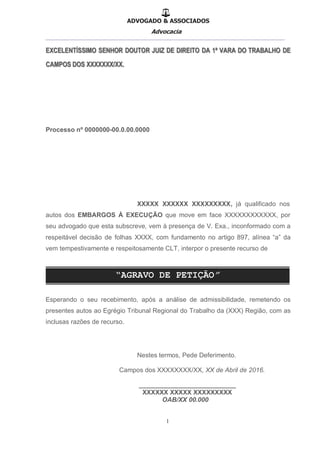 ADVOGADO & ASSOCIADOS
Advocacia
__________________________________________________
1
Processo nº 0000000-00.0.00.0000
XXXXX XXXXXX XXXXXXXXX, já qualificado nos
autos dos EMBARGOS À EXECUÇÃO que move em face XXXXXXXXXXXX, por
seu advogado que esta subscreve, vem à presença de V. Exa., inconformado com a
respeitável decisão de folhas XXXX, com fundamento no artigo 897, alínea “a” da
vem tempestivamente e respeitosamente CLT, interpor o presente recurso de
Esperando o seu recebimento, após a análise de admissibilidade, remetendo os
presentes autos ao Egrégio Tribunal Regional do Trabalho da (XXX) Região, com as
inclusas razões de recurso.
Nestes termos, Pede Deferimento.
Campos dos XXXXXXXX/XX, XX de Abril de 2016.
___________________________
XXXXXX XXXXX XXXXXXXXX
OAB/XX 00.000
 