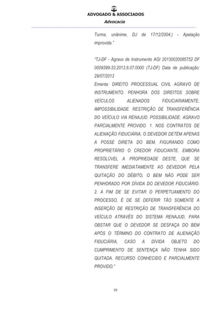 ADVOGADO & ASSOCIADOS
Advocacia
__________________________________________________
10
Turma, unânime, DJ de 17/12/2004.) - Apelação
improvida.”
“TJ-DF - Agravo de Instrumento AGI 20130020085752 DF
0009399-33.2013.8.07.0000 (TJ-DF) Data de publicação:
29/07/2013
Ementa: DIREITO PROCESSUAL CIVIL AGRAVO DE
INSTRUMENTO. PENHORA DOS DIREITOS SOBRE
VEÍCULOS ALIENADOS FIDUCIARIAMENTE.
IMPOSSIBILIDADE. RESTRIÇÃO DE TRANSFERÊNCIA
DO VEÍCULO VIA RENAJUD. POSSIBILIDADE. AGRAVO
PARCIALMENTE PROVIDO. 1. NOS CONTRATOS DE
ALIENAÇÃO FIDUCIÁRIA, O DEVEDOR DETÉM APENAS
A POSSE DIRETA DO BEM, FIGURANDO COMO
PROPRIETÁRIO O CREDOR FIDUCIANTE. EMBORA
RESOLÚVEL A PROPRIEDADE DESTE, QUE SE
TRANSFERE IMEDIATAMENTE AO DEVEDOR PELA
QUITAÇÃO DO DÉBITO, O BEM NÃO PODE SER
PENHORADO POR DÍVIDA DO DEVEDOR FIDUCIÁRIO.
2. A FIM DE SE EVITAR O PERPETUAMENTO DO
PROCESSO, É DE SE DEFERIR TÃO SOMENTE A
INSERÇÃO DE RESTRIÇÃO DE TRANSFERÊNCIA DO
VEÍCULO ATRAVÉS DO SISTEMA RENAJUD, PARA
OBSTAR QUE O DEVEDOR SE DESFAÇA DO BEM
APÓS O TÉRMINO DO CONTRATO DE ALIENAÇÃO
FIDUCIÁRIA, CASO A DÍVIDA OBJETO DO
CUMPRIMENTO DE SENTENÇA NÃO TENHA SIDO
QUITADA. RECURSO CONHECIDO E PARCIALMENTE
PROVIDO.”
 