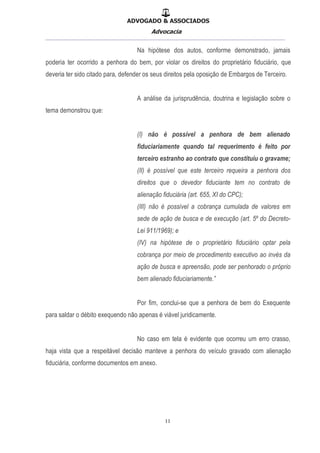 ADVOGADO & ASSOCIADOS
Advocacia
__________________________________________________
11
Na hipótese dos autos, conforme demonstrado, jamais
poderia ter ocorrido a penhora do bem, por violar os direitos do proprietário fiduciário, que
deveria ter sido citado para, defender os seus direitos pela oposição de Embargos de Terceiro.
A análise da jurisprudência, doutrina e legislação sobre o
tema demonstrou que:
(I) não é possível a penhora de bem alienado
fiduciariamente quando tal requerimento é feito por
terceiro estranho ao contrato que constituiu o gravame;
(II) é possível que este terceiro requeira a penhora dos
direitos que o devedor fiduciante tem no contrato de
alienação fiduciária (art. 655, XI do CPC);
(III) não é possível a cobrança cumulada de valores em
sede de ação de busca e de execução (art. 5º do Decreto-
Lei 911/1969); e
(IV) na hipótese de o proprietário fiduciário optar pela
cobrança por meio de procedimento executivo ao invés da
ação de busca e apreensão, pode ser penhorado o próprio
bem alienado fiduciariamente.”
Por fim, conclui-se que a penhora de bem do Exequente
para saldar o débito exequendo não apenas é viável juridicamente.
No caso em tela é evidente que ocorreu um erro crasso,
haja vista que a respeitável decisão manteve a penhora do veículo gravado com alienação
fiduciária, conforme documentos em anexo.
 