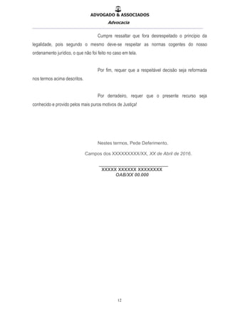 ADVOGADO & ASSOCIADOS
Advocacia
__________________________________________________
12
Cumpre ressaltar que fora desrespeitado o princípio da
legalidade, pois segundo o mesmo deve-se respeitar as normas cogentes do nosso
ordenamento jurídico, o que não foi feito no caso em tela.
Por fim, requer que a respeitável decisão seja reformada
nos termos acima descritos.
Por derradeiro, requer que o presente recurso seja
conhecido e provido pelos mais puros motivos de Justiça!
Nestes termos, Pede Deferimento.
Campos dos XXXXXXXXX/XX, XX de Abril de 2016.
___________________________
XXXXX XXXXXX XXXXXXXX
OAB/XX 00.000
 