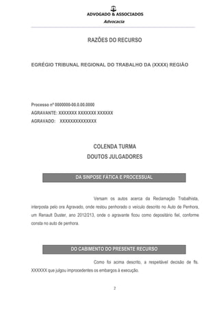 ADVOGADO & ASSOCIADOS
Advocacia
__________________________________________________
2
RAZÕES DO RECURSO
EGRÉGIO TRIBUNAL REGIONAL DO TRABALHO DA (XXXX) REGIÃO
Processo nº 0000000-00.0.00.0000
AGRAVANTE: XXXXXXX XXXXXXX XXXXXX
AGRAVADO: XXXXXXXXXXXXXX
COLENDA TURMA
DOUTOS JULGADORES
Versam os autos acerca da Reclamação Trabalhista,
interposta pelo ora Agravado, onde restou penhorado o veículo descrito no Auto de Penhora,
um Renault Duster, ano 2012/213, onde o agravante ficou como depositário fiel, conforme
consta no auto de penhora.
Como foi acima descrito, a respeitável decisão de fls.
XXXXXX que julgou improcedentes os embargos à execução.
 