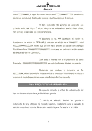 ADVOGADO & ASSOCIADOS
Advocacia
__________________________________________________
4
chassi XXXXXXXXXX, é objeto de contrato firmado com XXXXXXXXXXXXXXXX, encontrando-
se gravado com cláusula de alienação fiduciária e que houve excesso de penhora.
O bem penhorado não pertence ao agravante, não
podendo, assim, dele dispor. O veículo não pode ser penhorado ou levado à hasta pública,
nem entregue ao agravado, por pertencer a terceiro.
O documento de fls. XXX (certificado de registro de
licenciamento de veículo do DETRAN/RJ), referente ao veículo placa XXXXXXXX, chassi
XXXXXXXXXXXXXXXXXX, mostra que tal bem móvel encontra-se gravado com alienação
fiduciária em favor XXXXXXXXXXXXXXXXXXXX, o que pode ser confirmado também através
de consulta ao "site" do DETRAN/RJ.
Além disso, o referido bem é de propriedade do banco
financiador, XXXXXXXXXXXXXXXXXXXXXX, por conta de alienação fiduciária em garantia.
Registre-se, por oportuno, o documento de fls.
XXXXXXXXX, informa o número de parcelas em que foi celebrado o financiamento do veículo e
o número de prestações pendentes para a quitação integral do financiamento.
No presente momento, e a título de esclarecimento, por
bem ora discorrer sobre a alienação fiduciária em garantia.
O contrato de alienação fiduciária em garantia é
instrumento de larga utilização no mercado brasileiro, notadamente para a aquisição de
veículos e maquinário industrial. Ele encontra previsão legal no Decreto-Lei nº 911/1969.
 