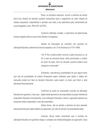 ADVOGADO & ASSOCIADOS
Advocacia
__________________________________________________
7
Deve, no processo executivo, ocorrer a penhora de tantos
bens e/ou direitos do devedor quantos necessários para o pagamento do valor integral do
crédito exequendo, respondendo o devedor com todo o seu patrimônio pelo cumprimento de
suas obrigações, (arts. 789 e 831 do CPC).
Conforme definição contábil, o patrimônio de determinada
pessoa engloba todos os seus bens direitos e obrigações.
Quanto às Execuções de contratos com garantia de
alienação fiduciária, determina de forma expressa o art. 5º do Decreto-Lei nº 911/1969:
“Art. 5º Se o credor preferir recorrer à ação executiva ou, se
fôr o caso ao executivo fiscal, serão penhorados, a critério
do autor da ação, bens do devedor quantos bastem para
assegurar a execução.”
Entretanto, vislumbra-se possibilidade de que alguns bens
que são de propriedade do próprio Exequente sejam utilizados para saldar o débito em
execução aviada em face do devedor fiduciante, quais sejam, os bens que foram a este
alienados fiduciariamente.
Conforme se extrai do supracitado conceito de alienação
fiduciária em garantia, o bem que objeto deste gravame é de propriedade (e posse indireta) do
proprietário fiduciário (normalmente, uma instituição financeira), sendo o agravante apenas seu
possuidor direto e depositário, mas não proprietário.
Dessa forma, não se admite a penhora de bem alienado
fiduciariamente para saldar débitos do agravante, por não ser tal bem de propriedade deste.
Contudo, faz-se mister reconhecer que o contrato de
alienação fiduciária em garantia integra o complexo de direitos/obrigações do agravante. Caso
 