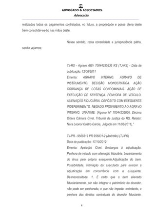 ADVOGADO & ASSOCIADOS
Advocacia
__________________________________________________
8
realizados todos os pagamentos contratados, no futuro, a propriedade e posse plena deste
bem consolidar-se-ão nas mãos deste.
Nesse sentido, resta consolidada a jurisprudência pátria,
senão vejamos:
TJ-RS - Agravo AGV 70044235836 RS (TJ-RS) - Data de
publicação: 12/08/2011
Ementa: AGRAVO INTERNO. AGRAVO DE
INSTRUMENTO. DECISÃO MONOCRÁTICA. AÇÃO
COBRANÇA DE COTAS CONDOMINIAIS. AÇÃO DE
EXECUÇÃO DE SENTENÇA. PENHORA DE VEÍCULO.
ALIENAÇÃO FIDUCIÁRIA. DEPÓSITO COM EXEQUENTE.
INDEFERIMENTO. NEGADO PROVIMENTO AO AGRAVO
INTERNO. UNÂNIME. (Agravo Nº 70044235836, Décima
Oitava Câmara Cível, Tribunal de Justiça do RS, Relator:
Nara Leonor Castro Garcia, Julgado em 11/08/2011).”
TJ-PR - 9568312 PR 956831-2 (Acórdão) (TJ-PR)
Data de publicação: 17/10/2012
Ementa: Apelação Cível. Embargos à adjudicação.
Penhora de veículo com alienação fiduciária. Levantamento
do ônus pelo próprio exequente.Adjudicação do bem.
Possibilidade. Intimação do executado para exercer a
adjudicação em concorrência com o exequente.
Desnecessidade. 1. É certo que o bem alienado
fiduciariamente, por não integrar o patrimônio do devedor,
não pode ser penhorado, o que não impede, entretanto, a
penhora dos direitos contratuais do devedor fiduciante.
 