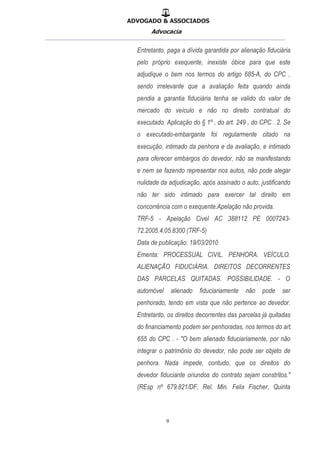 ADVOGADO & ASSOCIADOS
Advocacia
__________________________________________________
9
Entretanto, paga a dívida garantida por alienação fiduciária
pelo próprio exequente, inexiste óbice para que este
adjudique o bem nos termos do artigo 685-A, do CPC ,
sendo irrelevante que a avaliação feita quando ainda
pendia a garantia fiduciária tenha se valido do valor de
mercado do veículo e não no direito contratual do
executado. Aplicação do § 1º , do art. 249 , do CPC . 2. Se
o executado-embargante foi regularmente citado na
execução, intimado da penhora e da avaliação, e intimado
para oferecer embargos do devedor, não se manifestando
e nem se fazendo representar nos autos, não pode alegar
nulidade da adjudicação, após assinado o auto, justificando
não ter sido intimado para exercer tal direito em
concorrência com o exequente.Apelação não provida.
TRF-5 - Apelação Civel AC 388112 PE 0007243-
72.2005.4.05.8300 (TRF-5)
Data de publicação: 19/03/2010
Ementa: PROCESSUAL CIVIL. PENHORA. VEÍCULO.
ALIENAÇÃO FIDUCIÁRIA. DIREITOS DECORRENTES
DAS PARCELAS QUITADAS. POSSIBILIDADE. - O
automóvel alienado fiduciariamente não pode ser
penhorado, tendo em vista que não pertence ao devedor.
Entretanto, os direitos decorrentes das parcelas já quitadas
do financiamento podem ser penhoradas, nos termos do art.
655 do CPC . - "O bem alienado fiduciariamente, por não
integrar o patrimônio do devedor, não pode ser objeto de
penhora. Nada impede, contudo, que os direitos do
devedor fiduciante oriundos do contrato sejam constritos."
(REsp nº 679.821/DF, Rel. Min. Felix Fischer, Quinta
 