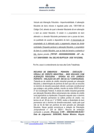 XXXXX XXXX XXXXX
Assessoria Jurídica
Rua: xxxxxxxxx nº 00 sala 00 – xxxxxxxxxxx – Fones: (021) 0000000000 -00000000000000
e-mail: xxxxxxx@yahoo.com.br - CEP 00000000000 – XXX XXXX XXXX/XX
10
VeVeíículoculo sobsob AlienaAlienaçãçãoo FiduciFiduciááriaria -- Impenhorabilidade.Impenhorabilidade. AA alienaalienaçãçãoo
fiducifiduciááriaria dede bensbens mmóóveisveis éé reguladaregulada pelospelos arts.arts. 1361/13681361/1368 dodo
CCóódigodigo Civil,Civil, atravatravééss dodo qualqual oo devedordevedor fiduciantefiduciante ddáá emem alienaalienaçãçãoo
oo bembem aoao credorcredor fiducifiduciáário.rio. OO credorcredor éé oo proprietproprietááriorio dodo bembem
alienadoalienado ee oo devedordevedor fiduciantefiduciante permanecepermanece comcom aa posseposse dodo bem,bem,
nana qualidadequalidade dede usuusuááriorio ee depositdepositááriorio dodo bem.bem. AA transmisstransmissããoo dada
propriedadepropriedade ssóó éé efetivadaefetivada apapóóss oo pagamentopagamento integralintegral dada ddíívidavida
contratada.contratada. EnquantoEnquanto perdurarperdurar aa alienaalienaçãçãoo fiducifiduciáária,ria, oo proprietproprietááriorio
dodo bembem éé oo credorcredor fiducifiduciáário,rio, queque sese tratatrata dede terceiroterceiro ee estranhoestranho àà
lide.lide. AgravoAgravo provido.provido. (TRT/SP(TRT/SP -- 0023020062550200600230200625502006 -- APAP -- Ac.Ac.
12-T12-T 2008105988920081059889 -- Rel.Rel. DELVIODELVIO BUFFULINBUFFULIN -- DOEDOE 19/12/2008).19/12/2008).
PorPor fim,fim, esseesse éé oo entendimentoentendimento dada maismais altaalta CorteCorte Trabalhista:Trabalhista:
RECURSORECURSO DEDE EMBARGOSEMBARGOS -- PENHORAPENHORA -- EXECUEXECUÇÃÇÃOO --
CCÉÉDULADULA DEDE CRCRÉÉDITODITO INDUSTRIALINDUSTRIAL -- BEMBEM GRAVADOGRAVADO COMCOM
ALIENAALIENAÇÃÇÃOO FIDUCIFIDUCIÁÁRIARIA -- OFENSAOFENSA AOAO ATOATO JURJURÍÍDICODICO
PERFEITOPERFEITO -- VIOLAVIOLAÇÃÇÃOO DODO ART.ART. 896896 DADA CLTCLT CONFIGURADA.CONFIGURADA.
Tratando-seTratando-se dede ccééduladula dede crcrééditodito industrialindustrial gravadagravada porpor alienaalienaçãçãoo
fiducifiduciáária,ria, aa determinadeterminaçãçãoo dede penhorapenhora dodo bembem queque nnããoo sese encontraencontra
nono domdomíínionio dodo devedor-executadodevedor-executado ofendeofende oo princprincíípiopio constitucionalconstitucional
queque protegeprotege oo atoato jurjuríídicodico perfeito,perfeito, inscritoinscrito nono incisoinciso XXXVIXXXVI dodo art.art.
55°° dada ConstituiConstituiçãçãoo Federal.Federal. AA ccééduladula dede crcrééditodito industrialindustrial garantidagarantida
porpor alienaalienaçãçãoo fiducifiduciááriaria diferedifere sobremaneirasobremaneira dasdas ccéédulasdulas dede crcrééditodito
ruralrural pignoratpignoratííciacia ouou hiphipóótectecáária.ria. EnquantoEnquanto naquelenaquele casocaso oo domdomíínionio
dodo bembem alienadoalienado permanecepermanece nana esferaesfera jurjuríídicadica dodo credor,credor, nosnos
termostermos dodo art.art. 6666 dada LeiLei nn°° 4.728/65,4.728/65, nestesnestes aa titularidadetitularidade dodo bembem
permanecepermanece sobsob oo domdomíínionio dodo devedor-executado,devedor-executado, razrazããoo pelapela qualqual
nnããoo sese hháá dede falarfalar emem penhorapenhora dede bembem gravadogravado porpor alienaalienaçãçãoo
fiducifiduciáária.ria. NesseNesse sentidosentido encontra-seencontra-se aa redaredaçãçãoo dada OrientaOrientaçãçãoo
JurisprudencialJurisprudencial nn°° 226226 dada SBDI-1.SBDI-1. RecursoRecurso dede embargosembargos
conhecidoconhecido ee provido.provido. (Processo:(Processo: E-RRE-RR -- 3899/2002-906-06-00.13899/2002-906-06-00.1
DataData dede Julgamento:Julgamento: 30/06/2008,30/06/2008, RelatorRelator Ministro:Ministro: AloysioAloysio
 