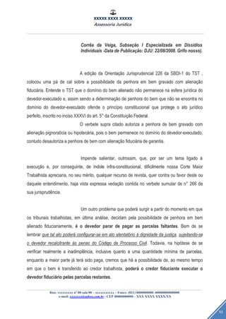 XXXXX XXXX XXXXX
Assessoria Jurídica
Rua: xxxxxxxxx nº 00 sala 00 – xxxxxxxxxxx – Fones: (021) 0000000000 -00000000000000
e-mail: xxxxxxx@yahoo.com.br - CEP 00000000000 – XXX XXXX XXXX/XX
11
CorrCorrêêaa dada Veiga,Veiga, SubseSubseçãçãoo II EspecializadaEspecializada emem DissDissíídiosdios
IndividuaisIndividuais -Data-Data dede PublicaPublicaçãção:o: DJU:DJU: 22/08/2008.22/08/2008. GrifoGrifo nosso).nosso).
AA ediediçãçãoo dada OrientaOrientaçãçãoo JurisprudencialJurisprudencial 226226 dada SBDI-1SBDI-1 dodo TSTTST ,,
colocoucolocou umauma ppáá dede calcal sobresobre aa possibilidadepossibilidade dada penhorapenhora emem bembem gravadogravado comcom alienaalienaçãçãoo
fiducifiduciáária.ria. EntendeEntende oo TSTTST queque oo domdomíínionio dodo bembem alienadoalienado nnããoo permanecepermanece nana esferaesfera jurjuríídicadica dodo
devedor-executadodevedor-executado e,e, assimassim sendosendo aa determinadeterminaçãçãoo dede penhorapenhora dodo bembem queque nnããoo sese encontraencontra nono
domdomíínionio dodo devedor-executadodevedor-executado ofendeofende oo princprincíípiopio constitucionalconstitucional queque protegeprotege oo atoato jurjuríídicodico
perfeito,perfeito, inscritoinscrito nono incisoinciso XXXVIXXXVI dodo art.art. 55°° dada ConstituiConstituiçãçãoo Federal.Federal.
OO verbeteverbete suprasupra citadocitado autorizaautoriza aa penhorapenhora dede bembem gravadogravado comcom
alienaalienaçãçãoo pignoratpignoratííciacia ouou hipotechipotecáária,ria, poispois oo bembem permanecepermanece nono domdomíínionio dodo devedor-executado,devedor-executado,
contudocontudo desautorizadesautoriza aa penhorapenhora dede bembem comcom alienaalienaçãçãoo fiducifiduciááriaria dede garantia.garantia.
ImpendeImpende salientar,salientar, outrossim,outrossim, que,que, porpor serser umum tematema ligadoligado àà
execuexecuçãçãoo e,e, porpor conseguinte,conseguinte, dede ííndolendole infra-constitucional,infra-constitucional, dificilmentedificilmente nossanossa CorteCorte MaiorMaior
TrabalhistaTrabalhista apreciaria,apreciaria, nono seuseu mméérito,rito, qualquerqualquer recursorecurso dede revista,revista, querquer contracontra ouou favorfavor destedeste ouou
daqueledaquele entendimento,entendimento, hajahaja vistavista expressaexpressa vedavedaçãçãoo contidacontida nono verbeteverbete sumularsumular dede nn°° 266266 dede
suasua jurisprudjurisprudêência.ncia.
UmUm outrooutro problemaproblema queque poderpoderáá surgirsurgir aa partirpartir dodo momentomomento emem queque
osos tribunaistribunais trabalhistas,trabalhistas, emem úúltimaltima ananáálise,lise, decidamdecidam pelapela possibilidadepossibilidade dede penhorapenhora emem bembem
alienadoalienado fiduciariamente,fiduciariamente, éé oo devedordevedor pararparar dede pagarpagar asas parcelasparcelas faltantesfaltantes.. BemBem dede sese
lembrarlembrar queque taltal atoato poderpoderáá configurar-seconfigurar-se emem atoato atentatatentatóóriorio àà dignidadedignidade dada justijustiççaa,, sujeitando-sesujeitando-se
oo devedordevedor recalcitranterecalcitrante ààss penaspenas dodo CCóódigodigo dede ProcessoProcesso CivilCivil.. Todavia,Todavia, nana hiphipóótesetese dede sese
verificarverificar realmenterealmente aa inadimplinadimplêência,ncia, inclusiveinclusive quantoquanto aa umauma quantidadequantidade mmíínimanima dede parcelas,parcelas,
enquantoenquanto aa maiormaior parteparte jjáá terteráá sidosido paga,paga, cremoscremos queque hháá aa possibilidadepossibilidade de,de, aoao mesmomesmo tempotempo
emem queque oo bembem éé transferidotransferido aoao credorcredor trabalhista,trabalhista, poderpoderáá oo credorcredor fiduciantefiduciante executarexecutar oo
devedordevedor fiducifiduciááriorio pelaspelas parcelasparcelas restantesrestantes..
 
