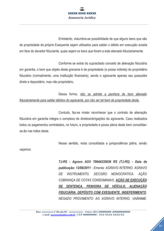 XXXXX XXXX XXXXX
Assessoria Jurídica
Rua: xxxxxxxxx nº 00 sala 00 – xxxxxxxxxxx – Fones: (021) 0000000000 -00000000000000
e-mail: xxxxxxx@yahoo.com.br - CEP 00000000000 – XXX XXXX XXXX/XX
12
Entretanto,Entretanto, vislumbra-sevislumbra-se possibilidadepossibilidade dede queque algunsalguns bensbens queque ssããoo
dede propriedadepropriedade dodo prpróóprioprio ExequenteExequente sejamsejam utilizadosutilizados parapara saldarsaldar oo ddéébitobito emem execuexecuçãçãoo aviadaaviada
emem faceface dodo devedordevedor fiduciante,fiduciante, quaisquais sejamsejam osos bensbens queque foramforam aa esteeste alienadoalienado fiduciariamente.fiduciariamente.
ConformeConforme sese extraiextrai dodo supracitadosupracitado conceitoconceito dede alienaalienaçãçãoo fiducifiduciááriaria
emem garantia,garantia, oo bembem queque objetoobjeto destedeste gravamegravame éé dede propriedadepropriedade (e(e posseposse indireta)indireta) dodo proprietproprietááriorio
fiducifiduciááriorio (normalmente,(normalmente, umauma instituiinstituiçãçãoo financeira),financeira), sendosendo oo agravanteagravante apenasapenas seuseu possuidorpossuidor
diretodireto ee depositdepositáário,rio, masmas nnããoo proprietproprietáário.rio.
DessaDessa forma,forma, nnããoo sese admiteadmite aa penhorapenhora dede bembem alienadoalienado
fiduciariamentefiduciariamente parapara saldarsaldar ddéébitosbitos dodo agravante,agravante, porpor nnããoo serser taltal bembem dede propriedadepropriedade deste.deste.
Contudo,Contudo, faz-sefaz-se mistermister reconhecerreconhecer queque oo contratocontrato dede alienaalienaçãçãoo
fiducifiduciááriaria emem garantiagarantia integraintegra oo complexocomplexo dede direitos/obrigadireitos/obrigaçõçõeses dodo agravante.agravante. CasoCaso realizadosrealizados
todostodos osos pagamentospagamentos contratados,contratados, nono futuro,futuro, aa propriedadepropriedade ee posseposse plenaplena destedeste bembem consolidar-consolidar-
se-se-ããoo nasnas mmããosos deste.deste.
NesseNesse sentido,sentido, restaresta consolidadaconsolidada aa jurisprudjurisprudêênciancia ppáátria,tria, sensenããoo
vejamos:vejamos:
TJ-RSTJ-RS -- AgravoAgravo AGVAGV 7004423583670044235836 RSRS (TJ-RS)(TJ-RS) -- DataData dede
publicapublicaçãção:o: 12/08/201112/08/2011 -- Ementa:Ementa: AGRAVOAGRAVO INTERNO.INTERNO. AGRAVOAGRAVO
DEDE INSTRUMENTO.INSTRUMENTO. DECISDECISÃÃOO MONOCRMONOCRÁÁTICA.TICA. AAÇÃÇÃOO
COBRANCOBRANÇÇAA DEDE COTASCOTAS CONDOMINIAIS.CONDOMINIAIS. AAÇÃÇÃOO DEDE EXECUEXECUÇÃÇÃOO
DEDE SENTENSENTENÇÇA.A. PENHORAPENHORA DEDE VEVEÍÍCULO.CULO. ALIENAALIENAÇÃÇÃOO
FIDUCIFIDUCIÁÁRIA.RIA. DEPDEPÓÓSITOSITO COMCOM EXEQUENTE.EXEQUENTE. INDEFERIMENTOINDEFERIMENTO..
NEGADONEGADO PROVIMENTOPROVIMENTO AOAO AGRAVOAGRAVO INTERNO.INTERNO. UNUNÂÂNIME.NIME.
 