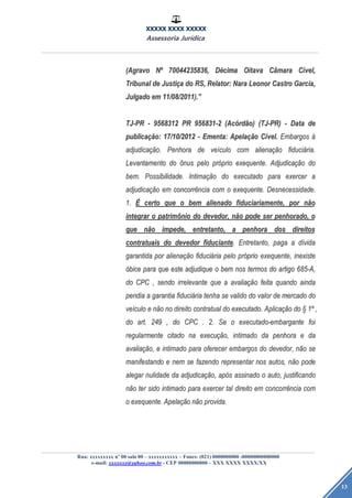 XXXXX XXXX XXXXX
Assessoria Jurídica
Rua: xxxxxxxxx nº 00 sala 00 – xxxxxxxxxxx – Fones: (021) 0000000000 -00000000000000
e-mail: xxxxxxx@yahoo.com.br - CEP 00000000000 – XXX XXXX XXXX/XX
13
(Agravo(Agravo NNºº 70044235836,70044235836, DDéécimacima OitavaOitava CCââmaramara CCíível,vel,
TribunalTribunal dede JustiJustiççaa dodo RS,RS, Relator:Relator: NaraNara LeonorLeonor CastroCastro Garcia,Garcia,
JulgadoJulgado emem 11/08/2011).11/08/2011).””
TJ-PRTJ-PR -- 95683129568312 PRPR 956831-2956831-2 (Ac(Acóórdrdãão)o) (TJ-PR)(TJ-PR) -- DataData dede
publicapublicaçãção:o: 17/10/201217/10/2012 -- Ementa:Ementa: ApelaApelaçãçãoo CCíível.vel. EmbargosEmbargos àà
adjudicaadjudicaçãção.o. PenhoraPenhora dede veveíículoculo comcom alienaalienaçãçãoo fiducifiduciáária.ria.
LevantamentoLevantamento dodo ôônusnus pelopelo prpróóprioprio exequente.exequente. AdjudicaAdjudicaçãçãoo dodo
bem.bem. Possibilidade.Possibilidade. IntimaIntimaçãçãoo dodo executadoexecutado parapara exercerexercer aa
adjudicaadjudicaçãçãoo emem concorrconcorrêênciancia comcom oo exequente.exequente. Desnecessidade.Desnecessidade.
1.1. ÉÉ certocerto queque oo bembem alienadoalienado fiduciariamente,fiduciariamente, porpor nnããoo
integrarintegrar oo patrimpatrimôônionio dodo devedor,devedor, nnããoo podepode serser penhorado,penhorado, oo
queque nnããoo impede,impede, entretanto,entretanto, aa penhorapenhora dosdos direitosdireitos
contratuaiscontratuais dodo devedordevedor fiduciantefiduciante.. Entretanto,Entretanto, pagapaga aa ddíívidavida
garantidagarantida porpor alienaalienaçãçãoo fiducifiduciááriaria pelopelo prpróóprioprio exequente,exequente, inexisteinexiste
óóbicebice parapara queque esteeste adjudiqueadjudique oo bembem nosnos termostermos dodo artigoartigo 685-A,685-A,
dodo CPCCPC ,, sendosendo irrelevanteirrelevante queque aa avaliaavaliaçãçãoo feitafeita quandoquando aindaainda
pendiapendia aa garantiagarantia fiducifiduciááriaria tenhatenha sese validovalido dodo valorvalor dede mercadomercado dodo
veveíículoculo ee nnããoo nono direitodireito contratualcontratual dodo executado.executado. AplicaAplicaçãçãoo dodo §§ 11ºº ,,
dodo art.art. 249249 ,, dodo CPCCPC .. 2.2. SeSe oo executado-embarganteexecutado-embargante foifoi
regularmenteregularmente citadocitado nana execuexecuçãção,o, intimadointimado dada penhorapenhora ee dada
avaliaavaliaçãção,o, ee intimadointimado parapara ofereceroferecer embargosembargos dodo devedor,devedor, nnããoo sese
manifestandomanifestando ee nemnem sese fazendofazendo representarrepresentar nosnos autos,autos, nnããoo podepode
alegaralegar nulidadenulidade dada adjudicaadjudicaçãção,o, apapóóss assinadoassinado oo auto,auto, justificandojustificando
nnããoo terter sidosido intimadointimado parapara exercerexercer taltal direitodireito emem concorrconcorrêênciancia comcom
oo exequente.exequente. ApelaApelaçãçãoo nnããoo provida.provida.
 