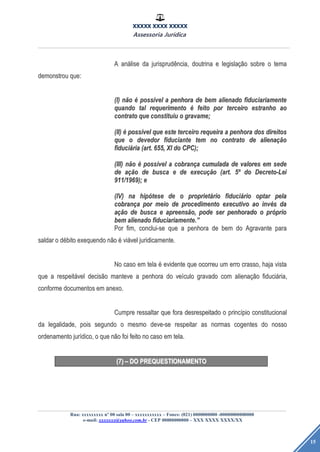XXXXX XXXX XXXXX
Assessoria Jurídica
Rua: xxxxxxxxx nº 00 sala 00 – xxxxxxxxxxx – Fones: (021) 0000000000 -00000000000000
e-mail: xxxxxxx@yahoo.com.br - CEP 00000000000 – XXX XXXX XXXX/XX
15
AA ananááliselise dada jurisprudjurisprudêência,ncia, doutrinadoutrina ee legislalegislaçãçãoo sobresobre oo tematema
demonstroudemonstrou que:que:
(I)(I) nnããoo éé posspossíívelvel aa penhorapenhora dede bembem alienadoalienado fiduciariamentefiduciariamente
quandoquando taltal requerimentorequerimento éé feitofeito porpor terceiroterceiro estranhoestranho aoao
contratocontrato queque constituiuconstituiu oo gravame;gravame;
(II)(II) éé posspossíívelvel queque esteeste terceiroterceiro requeirarequeira aa penhorapenhora dosdos direitosdireitos
queque oo devedordevedor fiduciantefiduciante temtem nono contratocontrato dede alienaalienaçãçãoo
fiducifiduciááriaria (art.(art. 655,655, XIXI dodo CPC);CPC);
(III)(III) nnããoo éé posspossíívelvel aa cobrancobranççaa cumuladacumulada dede valoresvalores emem sedesede
dede aaçãçãoo dede buscabusca ee dede execuexecuçãçãoo (art.(art. 55ºº dodo Decreto-LeiDecreto-Lei
911/1969);911/1969); ee
(IV)(IV) nana hiphipóótesetese dede oo proprietproprietááriorio fiducifiduciááriorio optaroptar pelapela
cobrancobranççaa porpor meiomeio dede procedimentoprocedimento executivoexecutivo aoao invinvééss dada
aaçãçãoo dede buscabusca ee apreensapreensãão,o, podepode serser penhoradopenhorado oo prpróóprioprio
bembem alienadoalienado fiduciariamente.fiduciariamente.””
PorPor fim,fim, conclui-seconclui-se queque aa penhorapenhora dede bembem dodo AgravanteAgravante parapara
saldarsaldar oo ddéébitobito exequendoexequendo nnããoo éé viviáávelvel juridicamente.juridicamente.
NoNo casocaso emem telatela éé evidenteevidente queque ocorreuocorreu umum erroerro crasso,crasso, hajahaja vistavista
queque aa respeitrespeitáávelvel decisdecisããoo mantevemanteve aa penhorapenhora dodo veveíículoculo gravadogravado comcom alienaalienaçãçãoo fiducifiduciáária,ria,
conformeconforme documentosdocumentos emem anexo.anexo.
CumpreCumpre ressaltarressaltar queque forafora desrespeitadodesrespeitado oo princprincíípiopio constitucionalconstitucional
dada legalidade,legalidade, poispois segundosegundo oo mesmomesmo deve-sedeve-se respeitarrespeitar asas normasnormas cogentescogentes dodo nossonosso
ordenamentoordenamento jurjuríídico,dico, oo queque nnããoo foifoi feitofeito nono casocaso emem tela.tela.
(7)(7) –– DODO PREQUESTIONAMENTOPREQUESTIONAMENTO
 