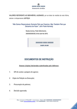 XXXXX XXXX XXXXX
Assessoria Jurídica
Rua: xxxxxxxxx nº 00 sala 00 – xxxxxxxxxxx – Fones: (021) 0000000000 -00000000000000
e-mail: xxxxxxx@yahoo.com.br - CEP 00000000000 – XXX XXXX XXXX/XX
17
VALORESVALORES REFERENTEREFERENTE AOAO BEMBEM MMÓÓVELVEL ALIENADOALIENADO,, porpor sese tratartratar dede medidamedida dada maismais llíídima,dima,
salutarsalutar ee indispensindispensáávelvel JUSTIJUSTIÇÇA!A!
““NNããoo SomosSomos ResponsResponsááveisveis SomenteSomente PeloPelo queque Fazemos,Fazemos, MasMas TambTambéémm PeloPelo queque
DeixamosDeixamos dede FazerFazer””.. JohnJohn FrankFrank KennedyKennedy
NestesNestes termos,termos, PedePede Deferimento.Deferimento.
XXXXXXXXXXXXXXXXXX//XXXX,, 0000 dede abrilabril dede 2016.2016.
DOCUMENTOSDOCUMENTOS DEDE INSTRUINSTRUÇÃÇÃOO
AnexosAnexos (c(cóópias)pias) declaradasdeclaradas autenticadasautenticadas pelopelo defensor:defensor:
1.1. GRGR dede custascustas ee preparopreparo dodo agravo;agravo;
2.2. CCóópiapia dada PetiPetiçãçãoo nana ExecuExecuçãção;o;
3.3. ProcuraProcuraçãçãoo dodo patrono;patrono;
4.4. DecisDecisããoo agravada;agravada;
XXXXXXXXXXXXXX XXXXXXXX XXXXXXXXXXXX
OAB/RJOAB/RJ 00.00000.000
 