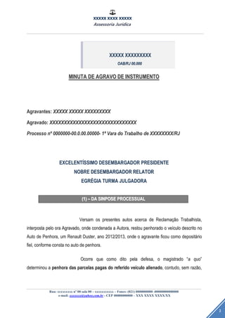 XXXXX XXXX XXXXX
Assessoria Jurídica
Rua: xxxxxxxxx nº 00 sala 00 – xxxxxxxxxxx – Fones: (021) 0000000000 -00000000000000
e-mail: xxxxxxx@yahoo.com.br - CEP 00000000000 – XXX XXXX XXXX/XX
2
MINUTAMINUTA DEDE AGRAVOAGRAVO DEDE INSTRUMENTOINSTRUMENTO
Agravantes:Agravantes: XXXXXXXXXX XXXXXXXXXX XXXXXXXXXXXXXXXXXX
Agravado:Agravado: XXXXXXXXXXXXXXXXXXXXXXXXXXXXXXXXXXXXXXXXXXXXXXXXXXXXXXXXXXXX
ProcessoProcesso nnºº 0000000-00.0.00.00000-0000000-00.0.00.00000- 11ªª VaraVara dodo TrabalhoTrabalho dede XXXXXXXX/RJXXXXXXXX/RJ
EXCELENTEXCELENTÍÍSSIMOSSIMO DESEMBARGADORDESEMBARGADOR PRESIDENTEPRESIDENTE
NOBRENOBRE DESEMBARGADORDESEMBARGADOR RELATORRELATOR
EGREGRÉÉGIAGIA TURMATURMA JULGADORAJULGADORA
(1)(1) –– DADA SINPOSESINPOSE PROCESSUALPROCESSUAL
VersamVersam osos presentespresentes autosautos acercaacerca dede ReclamaReclamaçãçãoo Trabalhista,Trabalhista,
interpostainterposta pelopelo oraora Agravado,Agravado, ondeonde condenadacondenada aa Autora,Autora, restourestou penhoradopenhorado oo veveíículoculo descritodescrito nono
AutoAuto dede Penhora,Penhora, umum RenaultRenault Duster,Duster, anoano 2012/2013,2012/2013, ondeonde oo agravanteagravante ficouficou comocomo depositdepositááriorio
fiel,fiel, conformeconforme constaconsta nono autoauto dede penhora.penhora.
OcorreOcorre queque comocomo ditodito pelapela defesa,defesa, oo magistradomagistrado ““aa quoquo””
determinoudeterminou aa penhorapenhora dasdas parcelasparcelas pagaspagas dodo referidoreferido veveíículoculo alienadoalienado,, contudo,contudo, semsem razrazãão,o,
XXXXXXXXXX XXXXXXXXXXXXXXXXXX
OAB/RJOAB/RJ 00.00000.000
 