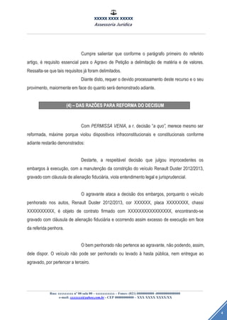 XXXXX XXXX XXXXX
Assessoria Jurídica
Rua: xxxxxxxxx nº 00 sala 00 – xxxxxxxxxxx – Fones: (021) 0000000000 -00000000000000
e-mail: xxxxxxx@yahoo.com.br - CEP 00000000000 – XXX XXXX XXXX/XX
4
CumpreCumpre salientarsalientar queque conformeconforme oo parparáágrafografo primeiroprimeiro dodo referidoreferido
artigo,artigo, éé requisitorequisito essencialessencial parapara oo AgravoAgravo dede PetiPetiçãçãoo aa delimitadelimitaçãçãoo dede matmatéériaria ee dede valores.valores.
Ressalta-seRessalta-se queque taistais requisitosrequisitos jjáá foramforam delimitados.delimitados.
DianteDiante disto,disto, requerrequer oo devidodevido processamentoprocessamento destedeste recursorecurso ee oo seuseu
provimento,provimento, maiormentemaiormente emem faceface dodo quantoquanto serseráá demonstradodemonstrado adiante.adiante.
(4)(4) –– DASDAS RAZRAZÕÕESES PARAPARA REFORMAREFORMA DODO DECISUMDECISUM
ComCom PERMISSAPERMISSA VENIAVENIA,, aa r.r. decisdecisããoo ““aa quoquo””,, merecemerece mesmomesmo serser
reformada,reformada, mmááximexime porqueporque violouviolou dispositivosdispositivos infraconstitucionaisinfraconstitucionais ee constitucionaisconstitucionais conformeconforme
adianteadiante restarrestarããoo demonstrados:demonstrados:
Destarte,Destarte, aa respeitrespeitáávelvel decisdecisããoo queque julgoujulgou improcedentesimprocedentes osos
embargosembargos àà execuexecuçãção,o, comcom aa manutenmanutençãçãoo dada constriconstriçãçãoo dodo veveíículoculo RenaultRenault DusterDuster 2012/2013,2012/2013,
gravadogravado comcom clclááusulausula dede alienaalienaçãçãoo fiducifiduciáária,ria, violaviola entendimentoentendimento legallegal ee jurisprudencial.jurisprudencial.
OO agravanteagravante atacaataca aa decisdecisããoo dosdos embargos,embargos, porquantoporquanto oo veveíículoculo
penhoradopenhorado nosnos autos,autos, RenaultRenault DusterDuster 2012/2013,2012/2013, corcor XXXXXX,XXXXXX, placaplaca XXXXXXXX,XXXXXXXX, chassichassi
XXXXXXXXXX,XXXXXXXXXX, éé objetoobjeto dede contratocontrato firmadofirmado comcom XXXXXXXXXXXXXXXX,XXXXXXXXXXXXXXXX, encontrando-seencontrando-se
gravadogravado comcom clclááusulausula dede alienaalienaçãçãoo fiducifiduciááriaria ee ocorrendoocorrendo assimassim excessoexcesso dede execuexecuçãçãoo emem faceface
dada referidareferida penhora.penhora.
OO bembem penhoradopenhorado nnããoo pertencepertence aoao agravante,agravante, nnããoo podendo,podendo, assim,assim,
deledele dispor.dispor. OO veveíículoculo nnããoo podepode serser penhoradopenhorado ouou levadolevado àà hastahasta ppúública,blica, nemnem entregueentregue aoao
agravado,agravado, porpor pertencerpertencer aa terceiro.terceiro.
 