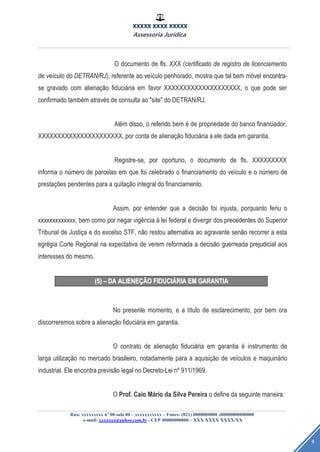 XXXXX XXXX XXXXX
Assessoria Jurídica
Rua: xxxxxxxxx nº 00 sala 00 – xxxxxxxxxxx – Fones: (021) 0000000000 -00000000000000
e-mail: xxxxxxx@yahoo.com.br - CEP 00000000000 – XXX XXXX XXXX/XX
5
OO documentodocumento dede fls.fls. XXXXXX ((certificadocertificado dede registroregistro dede licenciamentolicenciamento
dede veveíículoculo dodo DETRAN/RJDETRAN/RJ),), referentereferente aoao veveíículoculo penhorado,penhorado, mostramostra queque taltal bembem mmóóvelvel encontra-encontra-
sese gravadogravado comcom alienaalienaçãçãoo fiducifiduciááriaria emem favorfavor XXXXXXXXXXXXXXXXXXXX,XXXXXXXXXXXXXXXXXXXX, oo queque podepode serser
confirmadoconfirmado tambtambéémm atravatravééss dede consultaconsulta aoao "site""site" dodo DETRAN/RJ.DETRAN/RJ.
AlAléémm disso,disso, oo referidoreferido bembem éé dede propriedadepropriedade dodo bancobanco financiador,financiador,
XXXXXXXXXXXXXXXXXXXXXX,XXXXXXXXXXXXXXXXXXXXXX, porpor contaconta dede alienaalienaçãçãoo fiducifiduciááriaria aa eleele dadadada emem garantia.garantia.
Registre-se,Registre-se, porpor oportuno,oportuno, oo documentodocumento dede fls.fls. XXXXXXXXXXXXXXXXXX
informainforma oo nnúúmeromero dede parcelasparcelas emem queque foifoi celebradocelebrado oo financiamentofinanciamento dodo veveíículoculo ee oo nnúúmeromero dede
prestaprestaçõçõeses pendentespendentes parapara aa quitaquitaçãçãoo integralintegral dodo financiamento.financiamento.
Assim,Assim, porpor entenderentender queque aa decisdecisããoo foifoi injusta,injusta, porquantoporquanto feriuferiu oo
xxxxxxxxxxxxx,xxxxxxxxxxxxx, bembem comocomo porpor negarnegar vigvigêênciancia àà leilei federalfederal ee divergirdivergir dosdos precedentesprecedentes dodo SuperiorSuperior
TribunalTribunal dede JustiJustiççaa ee dodo excelsoexcelso STF,STF, nnããoo restourestou alternativaalternativa aoao agravanteagravante sensenããoo recorrerrecorrer aa estaesta
egregréégiagia CorteCorte RegionalRegional nana expectativaexpectativa dede veremverem reformadareformada aa decisdecisããoo guerreadaguerreada prejudicialprejudicial aosaos
interessesinteresses dodo mesmo.mesmo.
(5)(5) –– DADA ALIENEALIENEÇÃÇÃOO FIDUCIFIDUCIÁÁRIARIA EMEM GARANTIAGARANTIA
NoNo presentepresente momento,momento, ee aa ttíítulotulo dede esclarecimento,esclarecimento, porpor bembem oraora
discorreremosdiscorreremos sobresobre aa alienaalienaçãçãoo fiducifiduciááriaria emem garantia.garantia.
OO contratocontrato dede alienaalienaçãçãoo fiducifiduciááriaria emem garantiagarantia éé instrumentoinstrumento dede
largalarga utilizautilizaçãçãoo nono mercadomercado brasileiro,brasileiro, notadamentenotadamente parapara aa aquisiaquisiçãçãoo dede veveíículosculos ee maquinmaquinááriorio
industrial.industrial. EleEle encontraencontra previsprevisããoo legallegal nono Decreto-LeiDecreto-Lei nnºº 911/1969.911/1969.
OO Prof.Prof. CaioCaio MMááriorio dada SilvaSilva PereiraPereira oo definedefine dada seguinteseguinte maneira:maneira:
 