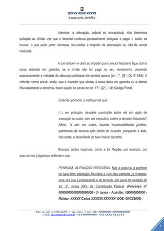 XXXXX XXXX XXXXX
Assessoria Jurídica
Rua: xxxxxxxxx nº 00 sala 00 – xxxxxxxxxxx – Fones: (021) 0000000000 -00000000000000
e-mail: xxxxxxx@yahoo.com.br - CEP 00000000000 – XXX XXXX XXXX/XX
9
Ademais,Ademais, aa alienaalienaçãção,o, judicialjudicial ouou extrajudicial,extrajudicial, nnããoo determinadetermina
quitaquitaçãçãoo dada ddíívida,vida, vezvez queque oo devedordevedor continuacontinua pessoalmentepessoalmente obrigadoobrigado aa pagarpagar oo saldo,saldo, sese
houver,houver, oo queque podepode gerargerar ininúúmerasmeras discussdiscussõõeses aa respeitorespeito dada adequaadequaçãçãoo ouou nnããoo dada vendavenda
realizada.realizada.
AA LeiLei tambtambéémm éé claraclara aoao impedirimpedir queque oo credorcredor fiducifiduciááriorio fiquefique comcom aa
coisacoisa alienadaalienada emem garantia,garantia, sese aa ddíívidavida nnããoo forfor pagapaga nono seuseu vencimento,vencimento, prevendoprevendo
expressamenteexpressamente aa nulidadenulidade dada clclááusulausula contratualcontratual emem sentidosentido opostooposto (art.(art. 11°°,, §§66°°,, DLDL 911/69).911/69). AA
referidareferida normanorma prevprevêê,, ainda,ainda, queque oo devedordevedor queque alienaralienar aa coisacoisa dadadada emem garantiagarantia ouou aa alienaralienar
fiduciariamentefiduciariamente aa terceiros,terceiros, ficarficaráá sujeitosujeito ààss penaspenas dodo art.art. 171,171, §§22°°,, I,I, dodo CCóódigodigo Penal.Penal.
Entende,Entende, portanto,portanto, oo certocerto juristajurista que:que:
(...)(...) emem princprincíípio,pio, descabedescabe constriconstriçãçãoo sobresobre eleele emem aaçãçãoo dede
execuexecuçãçãoo ouou outra,outra, comcom atoato executivo,executivo, contracontra oo devedordevedor fiduciante".fiduciante".
Afinal,Afinal, "a"a nnããoo serser assim,assim, haveriahaveria responsabilidaderesponsabilidade jurjuríídico-dico-
patrimonialpatrimonial dede terceiroterceiro pelopelo ddéébitobito dodo devedor,devedor, porquantoporquanto éé dele,dele,
nnããoo deste,deste, aa titularidadetitularidade dodo bembem imimóóvelvel constrito.constrito.
DiversasDiversas cortescortes regionais,regionais, comocomo aa 2a2a RegiRegiãão,o, porpor exemplo,exemplo, porpor
suassuas turmasturmas julgadorasjulgadoras entendementendem que:que:
PENHORA.PENHORA. ALIENAALIENAÇÃÇÃOO FIDUCIFIDUCIÁÁRIA.RIA. NNããoo éé passpassíívelvel aa penhorapenhora
dede bembem comcom alienaalienaçãçãoo fiducifiduciááriaria ee nemnem dasdas parcelasparcelas jjáá quitadas,quitadas,
umauma vezvez queque aa propriedadepropriedade éé dede terceiro,terceiro, sobsob penapena dede violaviolaçãçãoo dodo
art.art. 55°°,, incisoinciso XXII,XXII, dada ConstituiConstituiçãçãoo FederalFederal.. (Processo(Processo nn°°
000000000000000000000000000000000000000000 -- 2-2- turmaturma -- AcAcóórdrdãão:o: 000000000000000000000000 --
Relator:Relator: XXXXXXXXXX CarlosCarlos XXXXXXXXXXXX XXXXXXXXXXXX-- DOE:DOE: 0000/03/2008)./03/2008).
 
