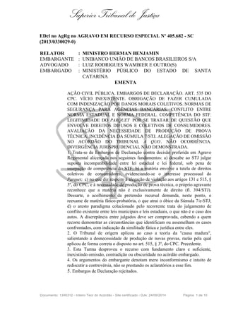 Superior Tribunal de Justiça
EDcl no AgRg no AGRAVO EM RECURSO ESPECIAL Nº 405.682 - SC
(2013/0330029-0)
RELATOR : MINISTRO HERMAN BENJAMIN
EMBARGANTE : UNIBANCO UNIÃO DE BANCOS BRASILEIROS S/A
ADVOGADO : LUIZ RODRIGUES WAMBIER E OUTRO(S)
EMBARGADO : MINISTÉRIO PÚBLICO DO ESTADO DE SANTA
CATARINA
EMENTA
AÇÃO CIVIL PÚBLICA. EMBARGOS DE DECLARAÇÃO. ART. 535 DO
CPC. VÍCIO INEXISTENTE. OBRIGAÇÃO DE FAZER CUMULADA
COM INDENIZAÇÃO POR DANOS MORAIS COLETIVOS. NORMAS DE
SEGURANÇA PARA AGÊNCIAS BANCÁRIAS. CONFLITO ENTRE
NORMA ESTADUAL E NORMA FEDERAL. COMPETÊNCIA DO STF.
LEGITIMIDADE DO PARQUET POR SE TRATAR DE QUESTÃO QUE
ENVOLVE DIREITOS DIFUSOS E COLETIVOS DE CONSUMIDORES.
AVALIAÇÃO DA NECESSIDADE DE PRODUÇÃO DE PROVA
TÉCNICA. INCIDÊNCIA DA SÚMULA 7/STJ. ALEGAÇÃO DE OMISSÃO
NO ACÓRDÃO DO TRIBUNAL A QUO. NÃO OCORRÊNCIA.
DIVERGÊNCIA JURISPRUDENCIAL NÃO DEMONSTRADA.
1. Trata-se de Embargos de Declaração contra decisão proferida em Agravo
Regimental alicerçada nos seguintes fundamentos: a) descabe ao STJ julgar
suposta incompatibilidade entre lei estadual e lei federal, sob pena de
usurpação de competência do STF; b) a matéria envolve a tutela de direitos
coletivos de consumidores, evidenciando-se o interesse processual do
Parquet; c) no que diz respeito à alegação de violação aos artigos 131 e 515, §
3º, do CPC, e à necessidade de produção de prova técnica, o próprio agravante
reconhece que a matéria não é exclusivamente de direito (fl. 394/STJ).
Dessarte, o acolhimento da pretensão recursal demanda, neste ponto, o
reexame de matéria fático-probatória, o que atrai o óbice da Súmula 7/e-STJ;
d) o aresto paradigma colacionado pelo recorrente trata do julgamento de
conflito existente entre leis municipais e leis estaduais, o que não é o caso dos
autos. A discrepância entre julgados deve ser comprovada, cabendo a quem
recorre demonstrar as circunstâncias que identificam ou assemelham os casos
confrontados, com indicação da similitude fática e jurídica entre eles.
2. O Tribunal de origem aplicou ao caso a teoria da "causa madura",
salientando a desnecessidade de produção de novas provas, razão pela qual
aplicou de forma correta o disposto no art. 515, § 3º, do CPC. Precedente.
3. Esta Turma desproveu o recurso com fundamento claro e suficiente,
inexistindo omissão, contradição ou obscuridade no acórdão embargado.
4. Os argumentos do embargante denotam mero inconformismo e intuito de
rediscutir a controvérsia, não se prestando os aclaratórios a esse fim.
5. Embargos de Declaração rejeitados.
Documento: 1346312 - Inteiro Teor do Acórdão - Site certificado - DJe: 24/09/2014 Página 1 de 10
 