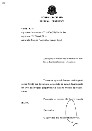 PODER JUDICIÁRIO
                     TRIBUNAL DE JUSTIÇA


Voto n° 3.248
Agravo de Instrumento n° 759.134-5/0 (São Paulo)
Agravante: Eli Elias da Silva
Agravado: Instituto Nacional do Seguro Social




                         A revogação do mandato após a sentença não inter-
                         fere no direito aos honorários advocatícios.




                         Trata-se de agravo de instrumento interposto
contra decisão que determinou a expedição de guia de levantamento
em favor do advogado que patrocinou a causa no processo de conheci-
mento.


                         Processado o recurso, não houve resposta
(fls. 60).


                         É o relatório.


                         O agravo não está no casode ser provado
 
