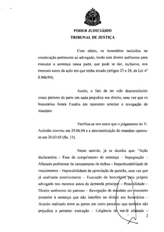 PODER JUDICIÁRIO
                     TRIBUNAL DE JUSTIÇA


                            Com efeito, os honorários incluídos na
condenação pertencem ao advogado, tendo este direito autônomo para
executar a sentença nessa parte, que pode se dar, inclusive, nos
mesmos autos da ação em que tenha atuado (artigos 23 e 24, da Lei n°
8.906/94).


                            Assim, o fato de ter sido desconstituído
como patrono da parte em nada prejudica seu direito, uma vez que os
honorários foram fixados em momento anterior à revogação do
mandato.


                            Verifica-se nos autos que o julgamento do V.
Acórdão ocorreu em 29.06.04 e a desconstituição do mandato operou-
se em 28.03.05 (fls. 33).


                            Neste sentido, já se decidiu que: "Ação
declaratória - Fase de cumprimento de sentença - Impugnação -
Afastada preliminar de cerceamento de defesa - Impenhorabilidade de
vencimentos - Impossibilidade de apreciação da questão, uma vez que
já analisada anteriormente - Execução de honoráritf!Ppelo próprio
advogado nos mesmos autos da demanda principal - Possibilidade -
Direito autônomo do patrono - Revogação de mandato em momento
posterior à sentença que não interfere no direi ;o aos honorários -
Acordo realizado entre as partes em outro proce iso que também não
prejudica a presente execução - Litigância da má-fé afastada -
 