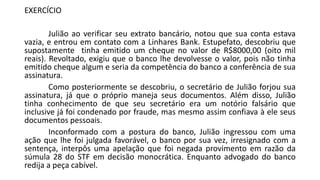 EXERCÍCIO
Julião ao verificar seu extrato bancário, notou que sua conta estava
vazia, e entrou em contato com a Linhares Bank. Estupefato, descobriu que
supostamente tinha emitido um cheque no valor de R$8000,00 (oito mil
reais). Revoltado, exigiu que o banco lhe devolvesse o valor, pois não tinha
emitido cheque algum e seria da competência do banco a conferência de sua
assinatura.
Como posteriormente se descobriu, o secretário de Julião forjou sua
assinatura, já que o próprio maneja seus documentos. Além disso, Julião
tinha conhecimento de que seu secretário era um notório falsário que
inclusive já foi condenado por fraude, mas mesmo assim confiava à ele seus
documentos pessoais.
Inconformado com a postura do banco, Julião ingressou com uma
ação que lhe foi julgada favorável, o banco por sua vez, irresignado com a
sentença, interpôs uma apelação que foi negada provimento em razão da
súmula 28 do STF em decisão monocrática. Enquanto advogado do banco
redija a peça cabível.
 