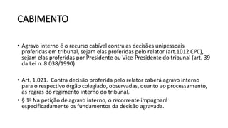 CABIMENTO
• Agravo interno é o recurso cabível contra as decisões unipessoais
proferidas em tribunal, sejam elas proferidas pelo relator (art.1012 CPC),
sejam elas proferidas por Presidente ou Vice-Presidente do tribunal (art. 39
da Lei n. 8.038/1990)
• Art. 1.021. Contra decisão proferida pelo relator caberá agravo interno
para o respectivo órgão colegiado, observadas, quanto ao processamento,
as regras do regimento interno do tribunal.
• § 1o Na petição de agravo interno, o recorrente impugnará
especificadamente os fundamentos da decisão agravada.
 