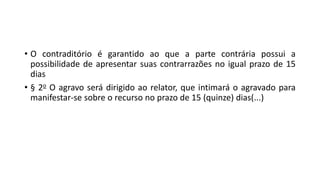 • O contraditório é garantido ao que a parte contrária possui a
possibilidade de apresentar suas contrarrazões no igual prazo de 15
dias
• § 2o O agravo será dirigido ao relator, que intimará o agravado para
manifestar-se sobre o recurso no prazo de 15 (quinze) dias(...)
 