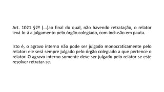 Art. 1021 §2º (...)ao final do qual, não havendo retratação, o relator
levá-lo-á a julgamento pelo órgão colegiado, com inclusão em pauta.
Isto é, o agravo interno não pode ser julgado monocraticamente pelo
relator: ele será sempre julgado pelo órgão colegiado a que pertence o
relator. O agravo interno somente deve ser julgado pelo relator se este
resolver retratar-se.
 