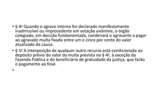 • § 4o Quando o agravo interno for declarado manifestamente
inadmissível ou improcedente em votação unânime, o órgão
colegiado, em decisão fundamentada, condenará o agravante a pagar
ao agravado multa fixada entre um e cinco por cento do valor
atualizado da causa.
• § 5o A interposição de qualquer outro recurso está condicionada ao
depósito prévio do valor da multa prevista no § 4o, à exceção da
Fazenda Pública e do beneficiário de gratuidade da justiça, que farão
o pagamento ao final.
•
 