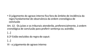 • O julgamento do agravo interno fica fora do âmbito de incidência da
regra fundamental de observância da ordem cronológica de
conclusão
Art. 12. Os juízes e os tribunais atenderão, preferencialmente, à ordem
cronológica de conclusão para proferir sentença ou acórdão.
[...]
§ 2o Estão excluídos da regra do caput:
[...]
VI - o julgamento de agravo interno
 
