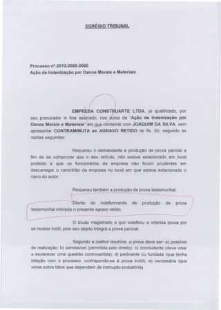 EGRÉGIO TRIBUNAL

Processo n°.2012.0000.0000
Ação de Indenização por Danos Morais e Materiais

EMPRESA CONSTRUARTE LTDA, já qualificado, por
seu procurador in fine assinado, nos autos da "Ação de Indenização por
Danos Morais e Materiais" em que contende com JOAQUIM DA SILVA, vem
apresentar CONTRAMINUTA ao AGRAVO RETIDO de fls. 00, segundo as
razões seguintes:
Requereu o demandante a produção de prova pericial a
fim de se comprovar que o seu veículo, não estava estacionado em local
proibido e que os funcionários da empresa não foram prudentes em
descarregar o caminhão da empresa no local em que estava estacionado o
carro do autor.
Requereu também a produção de prova testemunhai.
Diante do indeferimento
testemunhai interpôs o presente agravo retido.

da

produção

de

prova

O douto magistrado a quo indeferiu a referida prova por
se revelar inútil, pois seu objeto integra a prova pericial.
Segundo a melhor doutrina, a prova deve ser: a) possível
de realização; b) admissível (permitida pelo direito); c) concludente (deve visar
a esclarecer uma questão controvertida); d) pertinente ou fundada (que tenha
relação com o processo, contrapondo-se à prova inútil); e) necessária (que
verse sobre fatos que dependem de instrução probatória).

 