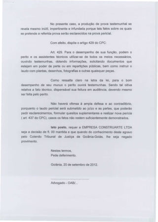 No presente caso, a produção de prova testemunhai se
revela mesmo inútil, impertinente e infundada porque tais fatos sobre os quais
se pretende a referida prova serão esclarecidos na prova pericial.
Com efeito, dispõe o artigo 429 do CPC:
Art. 429. Para o desempenho de sua função, podem o
perito e os assistentes técnicos utilizar-se de todos os meios necessários,
ouvindo testemunhas,

obtendo

informações, solicitando documentos que

estejam em poder de parte ou em repartições públicas, bem como instruir o
laudo com plantas, desenhos, fotografias e outras quaisquer peças.
Como ressalta claro na letra da lei,

para o bom

desempenho de seu munus o perito ouvirá testemunhas. Sendo tal oitiva
relativa a fato técnico, dispensável sua feitura em audiência, devendo mesmo
ser feita pelo perito.
Não haverá ofensa à ampla defesa e ao contraditório,
porquanto o laudo pericial será submetido ao juízo e as partes, que poderão
pedir esclarecimentos, formular quesitos suplementares e realizar nova perícia
( art. 437 do CPC), casos os fatos não restem suficientemente demonstrados.
Isto posto, requer a EMPRESA CONSTRUARTE LTDA
seja a decisão de fl. 00 mantida e que quando do conhecimento deste agravo
pelo Colendo Tribunal

de Justiça de Goiânia-Goiás,

provimento.
Nestes termos,
Pede deferimento.
Goiânia, 20 de setembro de 2012.

Advogado-OAB/...

lhe seja

negado

 