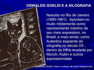 OSWALDO GOELDI E A XILOGRAFIA

             Nascido no Rio de Janeiro
             (1895-1961). Apontam-no
             muito nitidamente como
             representante máximo de
             seu meio expressivo, no
             Brasil, e mais ainda: como
             Autentico expoente da
             xilografia no século XX ,
             dentro da trilha revelada por
             Munch, Kubin e outros
             expressionistas

    Oswaldo Goeldi: Gato e cabeça de peixe (xilogravura)
 