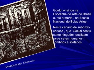 Goeldi ensinou na
                                   Escolinha de Arte do Brasil
                                   e, até a morte , na Escola
                                   Nacional de Belas Artes.
                                   Neste cenário de subúrbio
                                   carioca , que Goeldi sentiu
                                   como ninguém, deslizam
                                   raros seres humanos,
                                   sombrios e solitários.




                             ura
                    Xil ograv
           G oeldi:
O   swaldo
 
